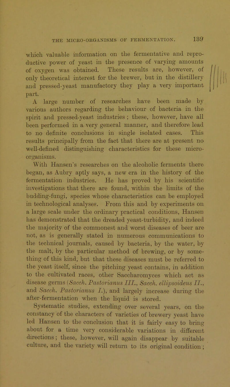 13a Avliich valuable information on tlie fermentative and repro- ductive power of yeast in the presence of varying amounts of oxygen was obtained. These results are, however, of only theoretical interest for the brewer, but in the distillery and pressed-yeast manufactory they play a very important part. A large number of researches have been made by various authors regarding the behaviour of bacteria in the spirit and pressed-yeast industries ; these, however, have all been performed in a very general manner, and therefore lead to no definite conclusions in single isolated cases. This results principally from the fact that there are at present no well-defined distinguishing characteristics for these micro- organisms. With Hansen’s researches on the alcoholic ferments there hegan, as Aubry aptly says, a new era in the history of the fermentation industries. He has proved by his scientific investigations that there are fomid, within the limits of the hudding-fungi, species whose characteristics can be employed in technological analyses. From this and by experiments on a large scale under the ordinary practical conditions, Hansen has demonstrated that the dreaded yeast-turbidity, and indeed the majority of the commonest and worst diseases of heer are not, as is generally stated in numerous Communications to the technical Journals, caused by bacteria, by the water, hy the malt, by the particular method of brewing, or by some- thing of this kind, but that these diseases must be referred to the yeast itself, since the pitching yeast contains, in addition to the cultivated races, other Saccharomyces which act as disease germs iSacch. Pastorianus III., Sacch. ellipsoideus II., and Sacch. Pastorianus I.), and largely increase during the after-fermentation when the liquid is stored. Systematic studies, extending over several years, on the constancy of the characters of varieties of hrewery yeast have led Hansen to the conclusion that it is fairly easy to bring about for a time very considerable variations in different directions; these, however, will again disappear by suitable culture, and the variety will return to its original condition ;