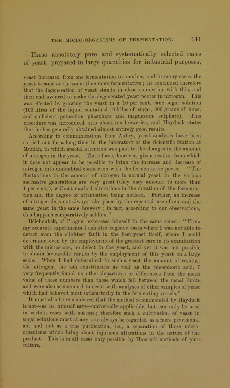 These absolutely pure and systematically selected races of yeast, prepared in large quantities for industrial purposes, yeast iiicreased from one fermentation to anotlier, and in many cases the yeast became at the same time more fermentative ; he concluded therefore that the degeneration of yeast Stands in close conneetion with this, and then endeavoured to make the degenerated yeast poorer in nitrogen. This was effected by growiug the yeast in a 10 per cent. cane sugar solution (100 litres of the liquid contained 10 kilos of sugar, 300 grams of hops, and sufficient potassium phosphate and magnesium snlphate). This procedure was introduced into about ten breweries, and Hayduck states that he has geuerally obtained almost entirely good results. According to Communications from Aubry, yeast analyses have been carried out for a long time in the laboratory of the Scientific Station at Munich, in which special attention was paid to the changes in the amount of nitrogen in the yeast. These have, however, given results, from which it does not appear to be possible to bring the increase and decrease of nitrogen into undoubted conneetion with the fermentative power. “The fluctuations in the amount of nitrogen in normal yeast in the various successive generations are very great (they may amount to more than 1 per Cent.), without marked alterations in the duration of the fermenta tion and the degree of attenuation being noticed. Further, an increase of nitrogen does not always take place by the repeated use of one and the same yeast in the same brewery ; in fact, according to our observations, this happens comparatively seldom.” Belohoubek, of Pi’ague, expresses himself in the same sense : “ From my accurate experiments I can also register cases where I was not able to- detect even the slightest fault in the beer-yeast itself, where I could detennine, even by the employment of the greatest care in its examination with the microscope, no defect in the yeast, and yet it was not possible to obtain favourable results by the employment of this yeast on a large scale. When I had determined in such a yeast the amount of residue, the nitrogen, the ash coustituents as well as the phosphoric acid, I very frequently found no other departures or diftereuces from the mean value of these numbers than those which feil between the usual limits. and were also accustomed to occur with analyses of other samples of yeast which had behaved most satisfactorily in the fermenting vessels.” It must also be remembered that the method recommended by Hayduck is not—as he himself says—universally applicable, but can ouly be used in certain cases with success ; therefore such a cultivatiou of yeast in sugar Solutions must at any rate always be regarded as a mere provisional aid and not as a true purification, i.e., a Separation of those micro- organisms which bring about injurious alterations in the nature of the product. This is in all cases only possible by Hansen’s methods of pure culture.