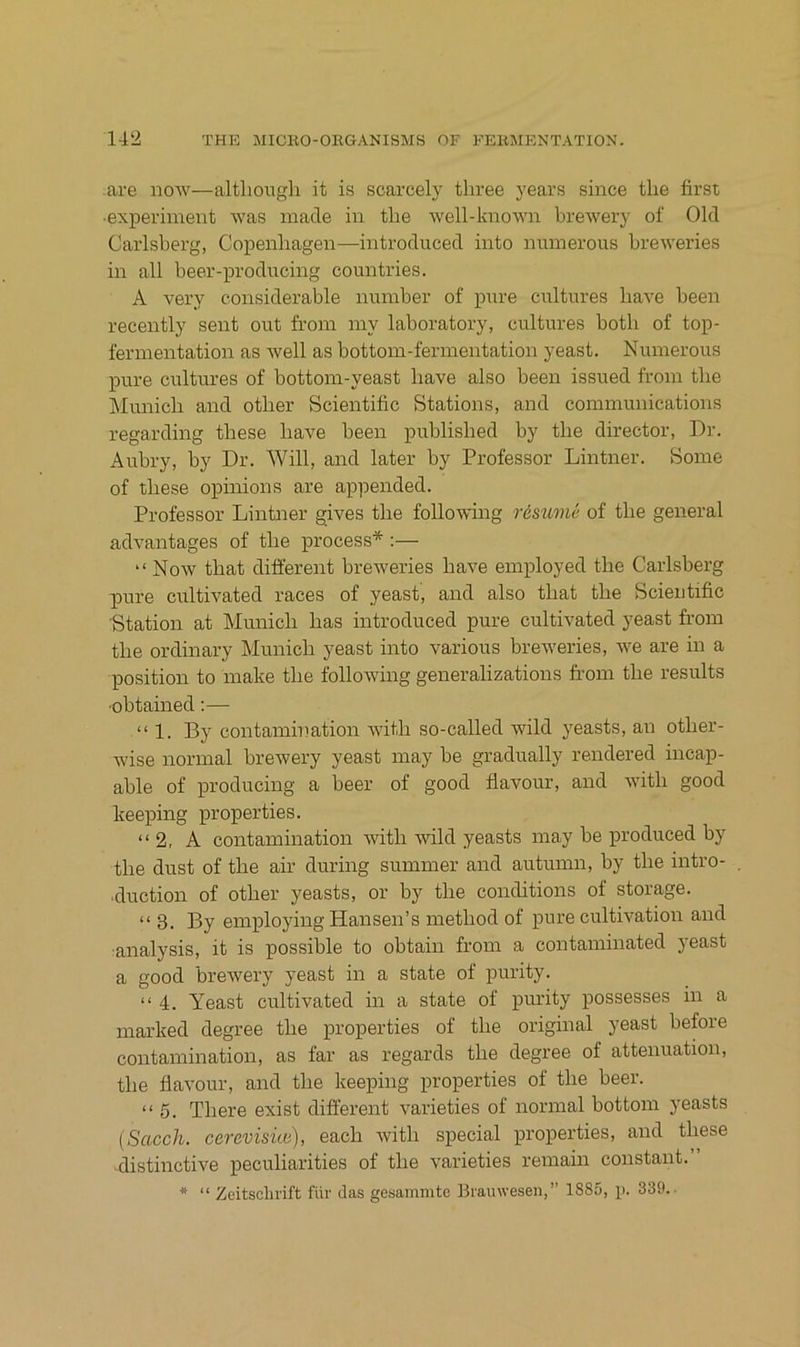 are iiow—altbongh it is scarcely tliree years since tlie first ■experiment was made in the Avell-known breAvery of Old Carlsberg, Copenbagen—introduced into numerous breweries in all beer-producing countries. A very considerable ninnber of pure cultures baA'e been recently sent out froin iny laboratory, cultures botb of top- fennentation as Avell as bottoin-fermentation yeast. Numerous pure cultures of bottoin-yeast bave also been issued from tbe Municb and otber Scientific Btations, and Communications regarding tbese bave been publisbed by tbe director, Dr. Aubry, by Dr. Will, and later by Professor Lintner. Some of tbese opinions are appended. Professor Lintner gives tbe following restime of tbe general advantages of tbe process* :— “ Now tbat different breAveries baA^e employed tbe Carlsberg pure cultivated races of yeast, and also tbat tbe Scieutific Station at Municb bas introduced pure cultivated yeast from tbe ordinary Municb yeast into various breAveries, AA^e are in a Position to make tbe folloAving generalizations from tbe results ■obtained:— “1. By contamination AAÜtb so-called wild yeasts, an otber- wise normal breAvery yeast may be gradually rendered incap- able of producing a beer of good flavour, and Avitb good keeping properties. “2, A contamination witb Avild yeasts may be produced by tbe dust of tbe air during summer and autumn, by tbe intro- ■duction of otber yeasts, or by tbe conditions of storage. “3. By employing Hansen’s metbod of pure cultBation and analysis, it is possible to obtain from a contaminated yeast a good breAvery yeast in a state of purity. “ 4. Yeast cultivated in a state of purity possesses in a marked degree tbe properties of tbe original yeast before contamination, as far as regards tbe degree of attenuation, tbe flavour, and tbe keeping properties of tbe beer. “5. Tbere exist different A^arieties of normal bottom yeasts {Scicch. cerevisüo), eacb Avitb special properties, and tbese distinctive peculiarities of tbe varieties remain constant.” * “ Zeitschrift für das gesammto Brauwesen,” 1885, p. 339..