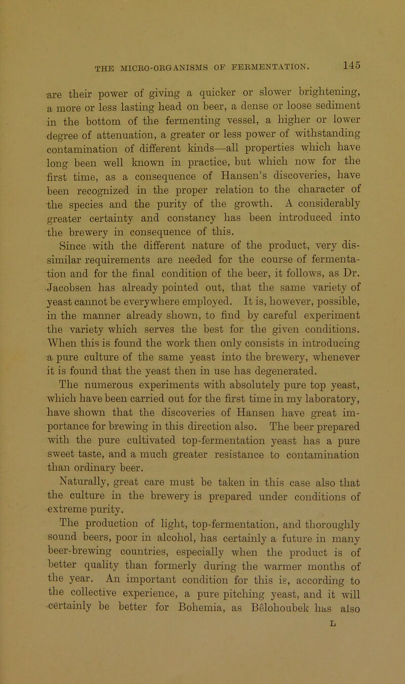 ■are tlieir power of giving a quicker or slower briglitening, a more or less lasting head on beer, a dense or loose Sediment in the bottom of tbe fermenting vessel, a higher or lower degree of attenuation, a greater or less power of withstanding contamination of different kinds—all properties which have long beeil well known in practice, but which now for the first time, as a consequence of Hansen’s discoveries, have beeil recognized in the proper relation to the character of •the species and the piirity of the growth. A considerably greater certainty and constancy has beeil introduced into the brewery in consequence of this. Siiice with the difiereiit nature of the product, very dis- similar requirenients are needed for the course of fermenta- tion and for the final condition of the beer, it follows, as Dr. Jacobsen has already pointed out, that the sanie variety of yeast cannot be everywhere employed. It is, however, possible, in the manner already shown, to find by careful experiment the variety which serves the best for the given conditions. When this is fouiid the work then only consists in introducing a pure culture of the same yeast into the brewery, whenever it is fpund that the yeast then in use has degenerated. The numerous experiments with absolutely pm:e top yeast, which have been carried out for the first time in niy laboratory, have shown that the discoveries of Hansen have gi’eat im- portance for brewing in this direction also. The beer prepared with the pure cultivated top-fermentation yeast has a pm’e sweet taste, and a much greater resistance to contamination than ordinary beer. Naturally, great care must be taken in this case also that the culture in the brewery is prepared under conditions of ■extreme purity. The production of light, top-fermentation, and thoroughly sound beers, poor in alcohol, has certainly a future in niaiiy beer-brewing countries, especially when the product is of better quality than fornierly during the warmer months of the year. An important condition for this is, according to the collective experience, a pure pitching yeast, and it will •certainly be better for Bohemia, as Belohoubek has also L