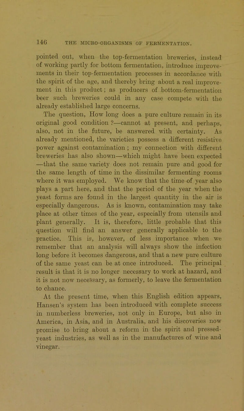 14G pointecl out, wlien tlie top-fermentation breweries, instead of worldng partly fov bottom fermentation, introduce improve- ments in tlieir top-fermentation processes in accordance witli the spirit of the age, and thereby bring about a real improve- ment in tliis product; as producers of bottom-fermentation beer such breweries could in any case compete witli the already established large concerns. The question, How long does a pure culture remain in its original good condition ?—camiot at present, and perhaps, also, not in the future, be answered with certainty. As already mentioned, the varieties possess a different resistive power against contamination ; my connection with different breweries has also shown—which iniglit have been expected —that the same variety does not remain pure and good for the same length of time in the dissimilar fermentmg rooms where it was employed. We know that the time of year also plays a part here, and that the period of the year when the yeast forms are found in the largest quantity in the air is especially dangerous. As is known, contamination may take place at other times of the year, especially from Utensils and plant generally. It is, therefore, little probable that this question will find an answer generally applicable to the practice, This is, however, of less importance when we remember that an analysis Avill always show the infection long before it becomes dangerous, and that a new pm'e culture of the same yeast can be at once introduced. The principal result is that it is no longer necessary to work at hazard, and it is not noAA' nece'ssary, as formerly, to leave the fermentation to Chance. At the present time, when this English edition appears, Hansen’s System has been introduced with complete success in numberless breweries, not only in Eiu’ope, but also in America, in Asia, and in Australia, and Ins discoveries now promise to bring about a reform in the spirit and pressed- yeast industries, as well as in the manufactures of wine and vinegar.