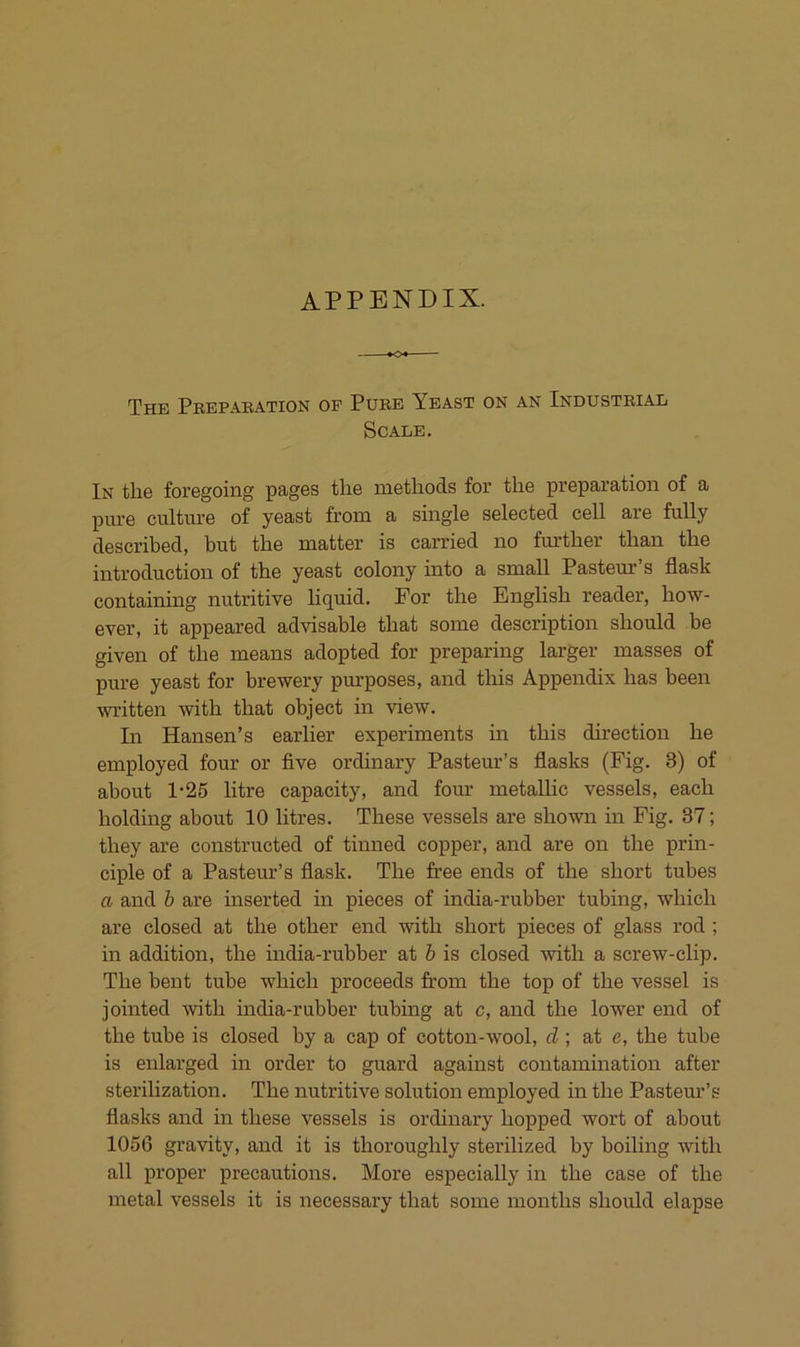 APPENDIX. The Prepakation of Pure Yeast on an Industrial Scale. In the foregoiiig pag6s the methods for the preparatioii of a piu'e culture of yeast from a single selected cell are fully described, but tbe matter is carried no further than the introduction of the yeast colony into a small Pasteur’s flask containing nutritive liquid. For the English reader, how- ever, it appeared advisable that some description should be given of the means adopted for preparing larger masses of pure yeast for brewery purposes, and this Appendix has been mitten with that object in view. In Hansen’s earlier experiments in this direction he employed four or five ordinary Pasteur’s flasks (Fig. 3) of about 1-25 litre capacity, and four metallic vessels, each holding about 10 litres. These vessels are shown in Fig. 37; they are constructed of tinned copper, and are on the prin- ciple of a Pasteur’s flask. The free ends of the short tubes a and h are inserted in pieces of india-rubber tubing, which are closed at the other end with short pieces of glass rod ; in addition, the india-rubber at h is closed with a screw-clip. The bent tube which proceeds from the top of the vessel is jointed with india-rubber tubing at c, and the lower end of the tube is closed by a cap of cotton-wool, d\ at e, the tube is enlarged in Order to guard against contamination after sterilization. The nutritive solution employed in the Pasteur’s flasks and in these vessels is ordinary hopped wort of about 1056 gravity, and it is thoroughly sterilized by boiling with all proper precautions. More especially in the case of the metal vessels it is necessary that some months should elapse