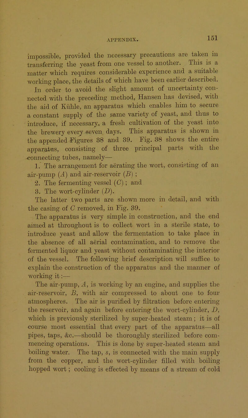 inipossible, provided the necessary precautions are taken in transferring tlie yeast from oii6 vessel to anotlier. Tliis is a matter wliicli requires considerable experience and a suitable working place, the details of wliich bave been earlier described. In Order to avoid tlie sligbt amount of uncertainty con- nected witb tlie preceding metliod, Hansen bas devised, witb tbe aid of Küble, an apparatus wbicb enables bim to secure a constant supply of tbe same variety of yeast, and tbus to mtroduce, if necessary^ a fresb cultivation of tbe yeast into tbe brewery every seven days. Tbis apparatus is sbown in tbe appended Kigures 38 and 39. Fig. 38 sbows tbe entire apparatus, consisting of tbree principal parts witb tbe ■«onnecting tubes, namely— 1. Tbe arrangement for aerating tbe wort, consisting of an air-pump (.4) and air-reservoir (B) ; 2. Tbe fermenting vessel (G); and 3. Tbe wort-cylinder (D). Tbe latter two parts are sbown more in detail, and witb tbe casing of C removed, in Fig. 39. Tbe apparatus is very simple in construction, and tbe end aimed at tbrougbout is to collect wort in a sterile state, to iutroduce yeast and allow tbe fermentation to take place in tbe absence of all aerial contamination, and to remove tbe fermented liquor and yeast witbout contaminating tbe interior of tbe vessel. Tbe following brief description will suffice to explain tbe construction of tbe apparatus and tbe manner of working it:— Tbe air-pump, A, is worldng by an engine, and supplies tbe air-reservoir, B, witb air compressed to about one to four atmospberes. Tbe air is purified by filtration before entering tbe reservoir, and again before entering tbe wort-cylinder, D, wbicb is previously sterilized by super-beated steam; it is of course most essential tbat every part of tbe apparatus—all pipes, taps, &c.—sbould be tborougbly sterilized before com- mencing operations. Tbis is done by super-beated steam and boiling water. Tbe tap, s, is connected witb tbe main supply from tbe copper, and tbe wort-cylinder filled witb boiling bopped wort; cooling is effected by means of a stream of cold