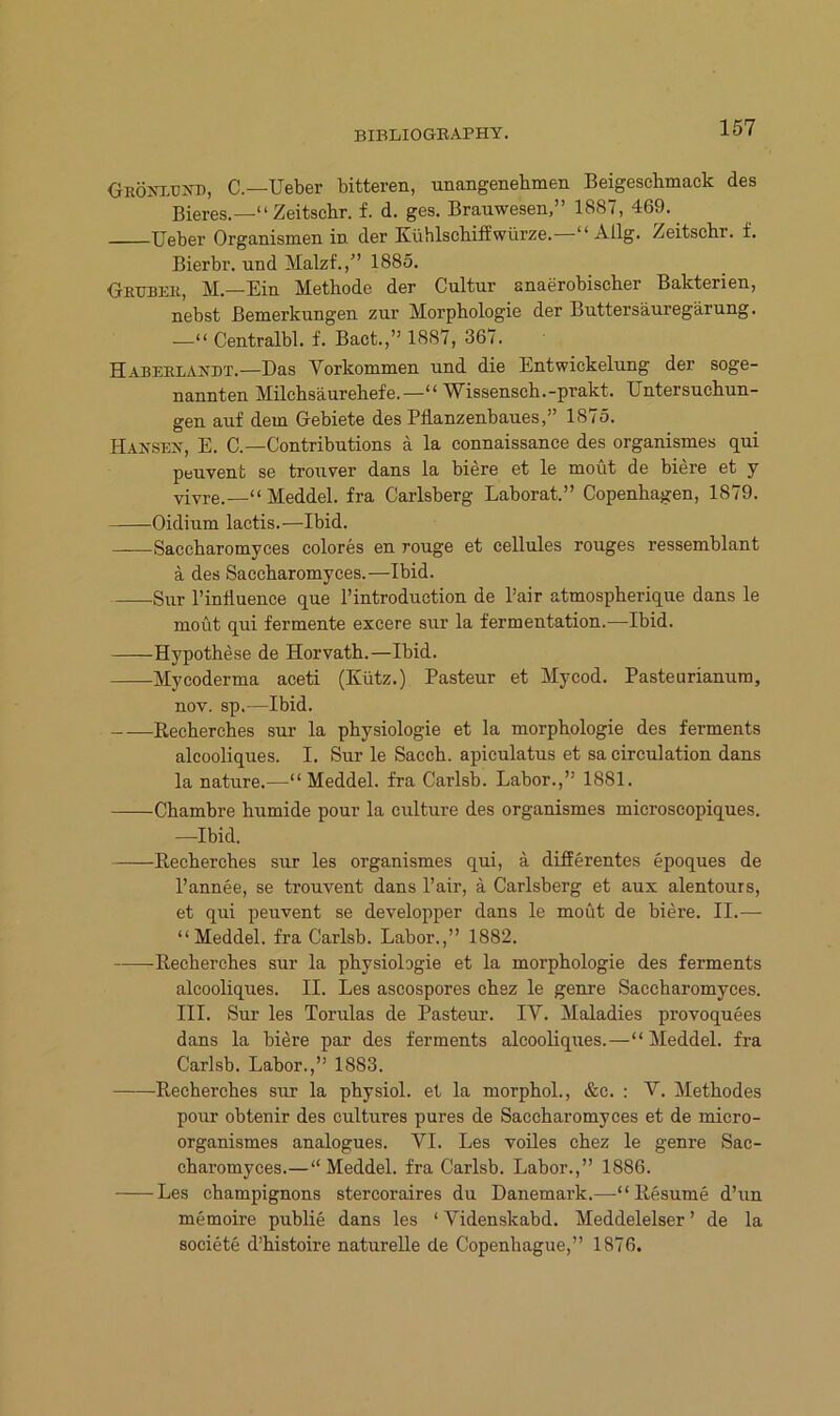 ORÖ^^:.UYB, C.—Ueber bitteren, unangenehmen Beigeschmack des Bieres.—“ Zeitschr. f. d. ges. Brauwesen,” 1887, 469. Ueber Organismen in der Kühlschiff würze.—“ Allg. Zeitschr. f. Bierbr. und Malzf.,” 1885. Geubbii, M.—Ein Methode der Cultur anaerobischer Bakterien, nebst Bemerkungen zur Morphologie der Buttersäuregärung. •—“ Centralbl. f. Bact.,” 1887, 367. Häbeelaedt.—Das Vorkommen und die Entwickelung der soge- nannten Milchsäurehefe.—“ Wissensch.-prakt. Untersuchun- gen auf dem Gebiete des Pflanzenbaues,” 1875. Hansen, E. C.—Contributions ä la connaissance des organismes qui peuvent se trouver dans la biere et le moüt de biere et y vivre.—“ Meddel. fra Carlsberg Laborat.” Copenhagen, 1879. Oidium lactis.—Ibid. Saccharomyces colores en rouge et eellules rouges ressemblant ä des Saccharomyces.—Ibid. Sur l’influence que l’introduction de l’air atmospherique dans le moüt qui fermente excere sur la fermentation.—Ibid. Hypothese de Horvath.—Ibid. Myooderma aceti (Kütz.) Pasteur et Myeod. Pasteurianum, nov. sp.—Ibid. Recherches sur la physiologie et la morphologie des ferments aleooliques. I. Sur le Sacch. apiculatus et sa circulation dans la nature.—“Meddel. fra Carlsb. Labor.,” 1881. Chambre humide pour la culture des organismes microscopiques. —Ibid. Recherches sur les organismes qui, ä differentes epoques de l’annee, se trouvent dans l’air, ä Carlsberg et aux alentours, et qui peuvent se developper dans le moüt de biere. II.— “Meddel. fra Carlsb. Labor.,” 1882. -Recherches sur la physiologie et la morphologie des ferments aleooliques. II. Les ascospores chsz le genre Saccharomyces. III. Sur les Torulas de Pasteur. lY. Maladies provoquees dans la biere par des ferments aleooliques.—“ Meddel. fra Carlsb. Labor.,” 1883. Recherches sur la physiol. et la morphoL, &c. : V. Methodes pour obtenir des cultures pures de Saccharomyces et de miero- organismes analogues. VI. Les volles chez le genre Sac- eharomyces.—“Meddel. fra Carlsb. Labor.,” 1886. Les ehampignons stercoraires du Dänemark.—“ Resume d’un memoire publie dans les ‘ Videnskabd. Meddelelser ’ de la societe d’histoire naturelle de Copenhague,” 1876.