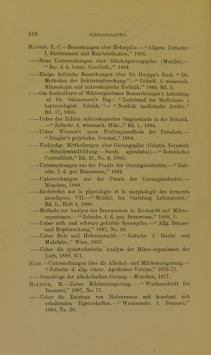 15B Hansen, E. C.—Bemerkungen über Hefenpike.—“Allgeni. Zeitschr. f. Bierbrauerei und Malzfabrikation,” 1883. Neue Untersuchungen über Alkobolgärungspilze (Monilia).— “ Ber. d. d. botan. Gesellsch.,” 1884. Einige kritische Bemerkungen über Dr. Hueppe’s Buch “ Die Methoden der Bakterienforschung.”—“ Zeitsch. f. wissensch. Mikroskopie und mikroskopische Technik,” 1885, Bd. ii. Om Benkulturer af Mikroorganismer Bemaerkninger i Anledning af Dr. Salomonsen’s Bog: “Ledetraad for Medicinere i bakteriologisk Teknik.’’— “ Nordisk medicinskt Archiv,” Bd. 17, 1885. Ueber das Zählen mikroskopischer Gegenstände in der Botanik. —“Zeitschr. f. wissensch. Mikr.,” Bd. i., 1884. Ueber Wiesner’s neue Prüfungsmethode der Presshefe.— “ Dingler’s polytechn. Journal,” 1884. Vorläufige Mittheilungen über GärungspUze (Gelatin. Netzwerk —Scheidewandbildung — Sacch. apiculatus).—“ Botanisches Centralblatt,” Bd. 21, No. 6, 1885. Untersuchungen aus der Praxis der Gärungsindustrie.—“Zeit- schr. f. d. ges. Brauwesen,” 1884. Untersuchungen aus der Praxis der Gärungsindustrie.— München, 1888. Recherches sur la physiologie et la morphologie des ferments alcooliques. VII.—“Meddel. fra Carlsberg Laboratoriet,” Bd. ii., Heft 5, 1888. Methode zur Analyse des Brauwassers in Rücksicht auf Mikro- organismen.—“Zeitschr. f. d. ges. Brauwesen,” 1888, 1. Ueber roth und schwarz gefärbte Sprosspilze.—“ Allg. Brauer- und Hopfenzeitung,” 1887, No. 95. Ueber Hefe und Hefereinzucht.—“Zeitschr. f. Bierbr. und Malzfabr.,” Wien, 1887. Ueber die zymotechnische Analyse der Mikro-organismen der Luft, 1889, 471. Hakz.—Untersuchungen über die Alkohol- und Milchsäuregärung.— “Zeitschr. d. allg. österr. Apotheker-Vereins,” 1870-71. Grundzüge der alkoholischen Gärung.—München, 1877. Hayduck, M.—Ueber Milchsäuregärung. — “ Wochenschrift für Brauerei,” 1887, No. 17. —Ueber die Existenz von Hefenrassen mit konstant sich erhaltenden Eigenschaften.—“ Wochenschr. f. Brauexei,” 1885, No. 20.