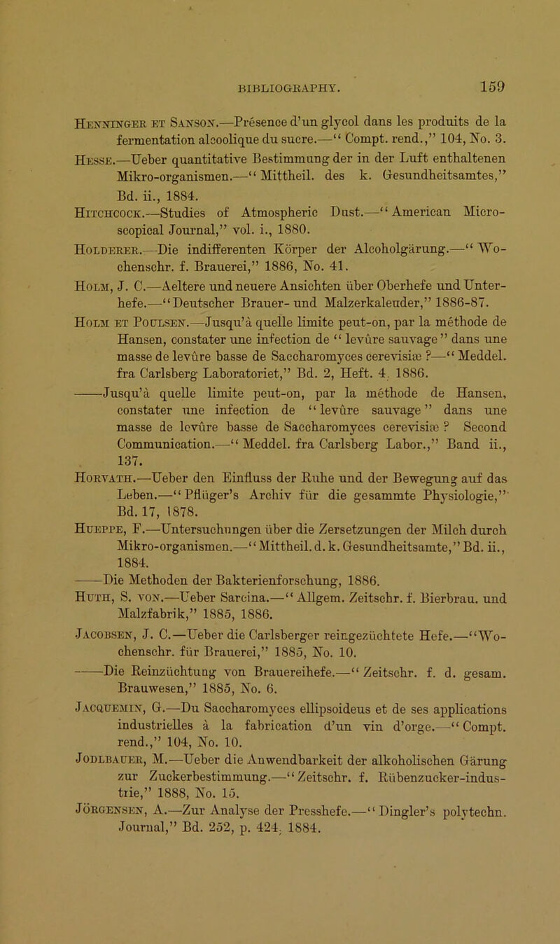 Hkxj^inger et Sansox.—Presence d’un glycol dans les produits de la fermentation alooolique du sucre.—“ Compt. rend.,” 104, No. 3. —Ueber quantitative Bestimmung der in der Luft enthaltenen Mikro-organismen.—“ Mittheil, des k. Gesundheitsamtes,” Bd. ii., 1884. Hitchcock.—Studies of Ätmospheric Dust.—“American Micro- scopical Journal,” vol. i., 1880. Holdeeer.—Die indifferenten Körper der Alcoholgärung.—“ Wo- chenschr. f. Brauerei,” 1886, No. 41. Holm, J. C.—Aeltere und neuere Ansichten über Oberhefe und Unter- hefe.—“Deutscher Brauer-und Makerkaleuder,” 1886-87. Holm et Poülsen.—Jusqu’ä quelle limite peut-on, par la methode de Hansen, constater une infection de “ levüre sauvage ” dans une masse de levüre hasse de Saccharomyces cerevisia3 ?—“ MeddeL fra Carlsberg Laboratoriet,” Bd. 2, Heft. 4. 1886. Jusqu’a quelle limite peut-on, par la methode de Hansen, constater une infection de “levüre sauvage” dans une masse de levüre hasse de Saccharomyces cerevisim ? Second Communication.—“ Meddel. fra Carlsberg Labor.,” Band ii., 137. Horvath.—Ueber den Einfluss der Kühe und der Bewegung auf das Leben.—“ Pflüger’s Arcliiv für die gesammte Physiologie,”' Bd. 17, 1878. Hueppe, F.—Untersuchungen über die Zersetzungen der Milch durch Mikro-organismen.—“Mittheil.d.k.Gesundheitsamte,”Bd. ii., 1884. —-Die Methoden der Bakterienforschung, 1886. Huth, S. vojt.—Ueher Sarcina.—“ Allgem. Zeitschr. f. Bierbrau, und Malzfabrik,” 1885, 1886. jACOBSEif, J. C.—Ueber die Carlsberger i’eingezüchtete Hefe.—“Wo- chenschr. für Brauerei,” 1885, No. 10. Die Reinzüchtuag von Brauereihefe.—“Zeitschr. f. d. gesam. Brauwesen,” 1885, No. 6. Jacquemix, G.—Du Saccharomyces ellipsoideus et de ses applications industrielles ä la fabrication d’un vin d’orge.—“ Compt. rend.,” 104, No. 10. Jodli!AUp:r, M.—Ueber die Anwendbarkeit der alkoholischen Gärung zur Zuckerbestimmung.'—-“Zeitschr. f. Kübenzucker-indus- trie,” 1888, No. 15. Jürgensi:n, A.—Zur Analyse der Presshefe.—“ Dingier’s polytechn. Journal,” Bd. 252, p. 424; 1884.