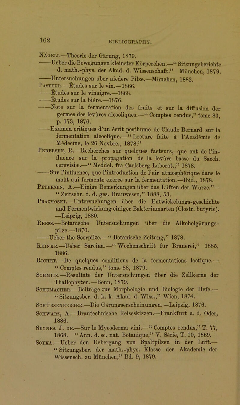 1G2 Nägeli.—Theorie der Gärung, 1879. lieber die Bewegungen kleinster Körperchen.—“ Sitzungsberichte d. math.-phys. der Akad. d. Wissenschaft.” München, 1879. Untersuchungen über niedere Pilze.—München, 1882. Pasteuk.—Etudes sur le vin.—1866. Etudes sur le vinaigre.—1868. Etudes sur la biere.—1876. Note sur la fermentation des fruits et sur la dilfusion der germes des levüres alcooliques.—“ Comptes rendus,” tome 83, p. 173, 1876. Examen critiques d’un ecrit posthume de Claude Bemard sur la fermentation alcoolique.—“Lecture faite ä l’Academie de Medecine, le 26 Novbre., 1878.” Pedebsen, R.—Recherches sur quelques facteurs, que ont de l’in- fluence sur la propagation de la levüre hasse du Sacch. cerevisia).—« Meddel. fra Carlsberg Laborat.,” 1878. Sur l’influence, que l’introduction de l’air atmospherique dans le moüt qui fermente exerce sur la fermentation.—Ibid., 1878. Peteesen, A.—^Einige Bemerkungen über das Lüften der Würze.”— “Zeitschr. f. d. ges. Brauwesen,” 1888, 53. Pbazmoski.—Untersuchungen über die Entwickelungs-geschichte und Fermentwirkung einiger Bakteriumarten (Clostr. butyric). —Leipzig, 1880. Reess.—Botanische Untersuchungen über die Alkoholgärungs- pilze.—1870. Ueber the Soorpilze.—“ Botanische Zeitung,” 1878. Reinke.—Ueber Sarcina.—“Wochenschrift für Brauerei,” 1885, 1886. Richet.—De quelques conditions de la fermentations lactique.— “ Comptes rendus,” tome 88, 1879. Schmitz.—Resultate der Untersuchungen über die Zellkerne der Thallophyten.—Boim, 1879. ScHüMACHEK.—Beiträge zur Morphologie und Biologie der Hefe.— “ Sitzungsber. d. k. k. Akad. d. Wiss.,” Wien, 1874. ScHÜBZENBERGEK.—Die Gärungserscheinungen.—Leipzig, 1876. ScETWAEZ, A.—Brautechnische Reiseskizzen.—Frankfurt a. d. Oder, 1886. Seynes, J. de.—Sur le Mycoderma vini.—“ Comptes rendus,” T. 77, 1868. “ Ann. d. sc. nat. Botauique,” V. Serie, T. 10, 1869. SoYKA.—Ueber den Uebergang von Spaltpilzen in der Luft.— “ Sitzungsber. der math.-phys. Klasse der Akademie der Wissensch. zu München,” Bd. 9, 1879.