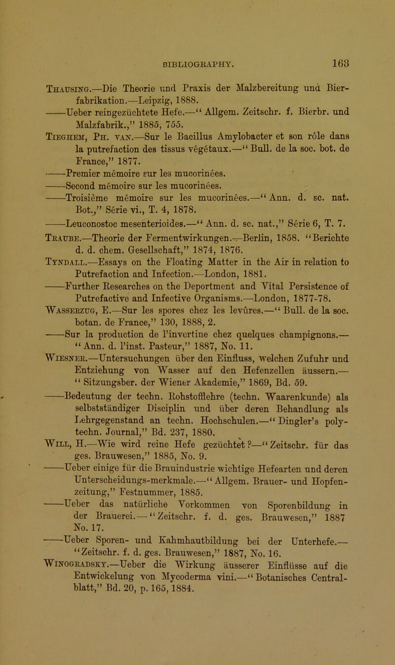 Thausing.—Die Theorie und Praxis der Malzbereitung und Bier- fabrikation.—Leipzig, 1888. lieber reingezücbtete Hefe.—“ Ällgem. Zeitsebr. f. Bierbr. und Malzfabrik.,” 1885, 755. Tieghem, Ph. VA2f.—Sur le Bacillus Amylobacter et son röle dans la putrefaction des tissus vegetaux.—“ Bull, de la soc. bot. de France,” 1877. Premier memoire sur les mucorinees. ' Second memoire sur les mucorinees. Troisieme memoire sur les mucorinees.—“ Ann. d. sc. nat. Bot.j” Serie vi., T. 4, 1878. Leuconostoc mesenterioides.—“Ann. d. sc. nat.,” Serie 6, T. 7. Tragbe.—Theorie der Fermentwirkungen.—Berlin, 1858. “Berichte d. d. cbem. Gesellschaft,” 1874, 1876. Ttndail.—Essays on the Floating Matter in the Air in relation to Putrefaction and Infection.—London, 1881. Further Kesearches on the Deportment and Vital Persistence of Putrefactive and Infective Organisms.—London, 1877-78. Wasseezug, E.—Sur les spores cbez les levüres.—“ Bull, de la soc. botan. de France,” 130, 1888, 2. Sur la production de l’invertine cbez quelques Champignons.— “Ann. d. l’inst. Pasteur,” 1887, No. 11. Wiesner.—Untersuchungen über den Einfluss, welchen Zufuhr und Entziehung von Wasser auf den Hefenzellen äussem.— “ Sitzungsber. der Wiener Akademie,” 1869, Bd. 59. Bedeutung der techn. Bohstofflebre (tecbn. Waarenkunde) als selbstständiger DiscipBn und über deren Behandlung als licbrgegenstand an techn. Hochschulen.—“ Dingler’s poly- techn. Journal,” Bd. 237, 1880. Will, H.—Wie wird reine Hefe gezüchtet ?—“ Zeitschr. für das ges. Brauwesen,” 1885, No. 9. Ueber einige für die Brauinduslrie wichtige Hefearten und deren Unterscheidungs-merkmale.—“Allgem. Brauer- und Hopfen- zeitung,” Festnummer, 1885. Ueber das natürliche Vorkommen von Sporenbildung in der Brauerei.— “Zeitschr. f. d. ges. Brauwesen,” 1887 No. 17. Ueber Sporen- und Kahmhautbildung bei der Unterhefe.— “Zeitschr. f. d. ges. Brauwesen,” 1887, No. 16. WiNOGRADSKY.—Ueber die Wirkung äusserer Einflüsse auf die Entwickelung von Mycoderma vini.—“Botanisches Central- blatt,” Bd. 20, p. 165,1884.