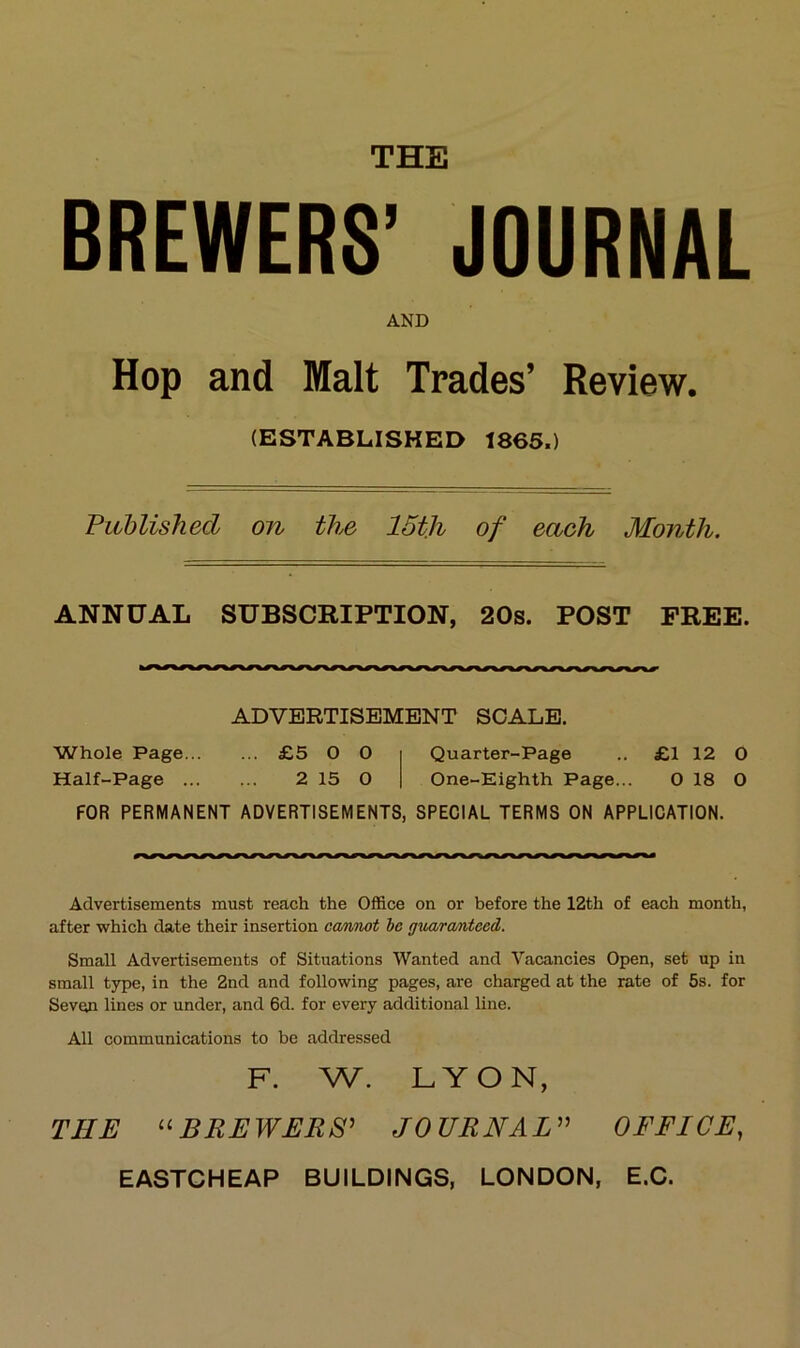 THE BREWERS’ JOURNAL AND Hop and Malt Trades’ Review. (ESTABLISKED 1865.) Puhlishecl on the 15th of each Month. ANNÜAL SUBSCRIPTION, 20s. POST FREE. ADVERTISEMENT SCALE. Whole Page £5 O 0 Quarter-Page .. £1 12 O Half-Page 2 15 0 One-Eighth Page... 0 18 O FOR PERMANENT ADVERTISEMENTS, SPECIAL TERMS ON APPLICATION. Advertisements must reach the Office on or before the 12th of each month, after which date their insertion ca/tmot he guara/nteed. Small Advertisements of Situations Wanted and Vacancies Open, set up in small type, in the 2nd and following pages, are charged at the rate of 5s. for Seven lines or under, and 6d. for every additional line. All Communications to he addressed F. W. LYON, THE BREWERS^ JOURNAH^ OFFICE,