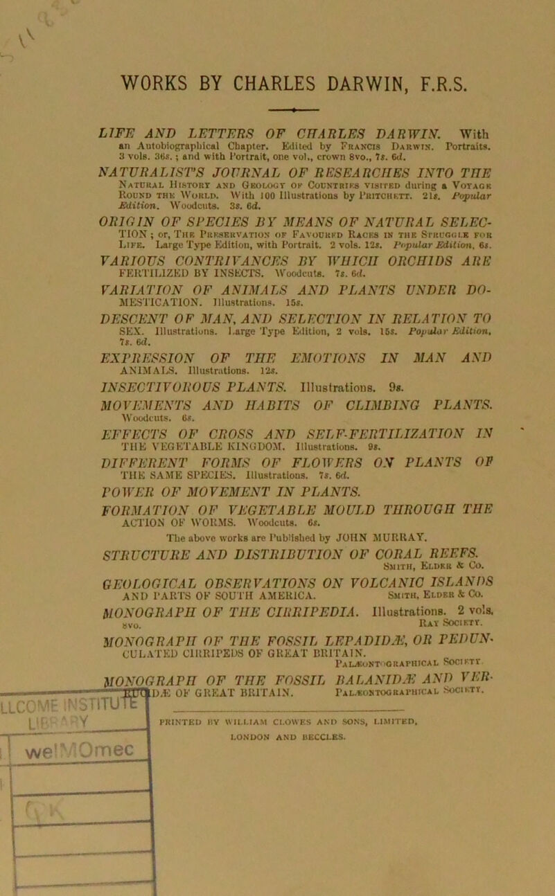 WORKS BY CHARLES DARWIN, F.R.S. LIFE AND LETTERS OF CHARLES DARWIN. With an Autobiographical Chapter. Edited by Francis Darwin. Portraits. 3 vols. 36s.; and with Portrait, one vo!„ crown 8vo., 7s. 6<i. NATURALIST’S JOURNAL OF RESEARCHES INTO THE Natural Distort and Geology ok Countries visited during a Votagk Round the World. With 100 Dlustrations by Pritchett. 2ls. Popular Edition. Woodcuts. 3s. 6d. ORIGIN OF SPECIES BY MEANS OF NATURAL SELEC- TION ; or, The Preservation of Favoured Races in the Struggle for Life. Large Type Edition, with Portrait. 2 vols. 12s. Popular Edition. 6s. VARIOUS CONTRIVANCES BY WHICH ORCHIDS ARE FERTILIZED BY INSECTS. Woodcuts. 7s. 6c/. VARIATION OF ANIMALS AND PLANTS UNDER DO- MESTICATION. Illustrations. 15s. DESCENT OF MAN, AND SELECTION IN RELATION TO SEX. Illustrations. I.arge Type Edition, 2 vols. 15s. Popular Edition, Is. 6d. EXPRESSION OF THE EMOTIONS IN MAN AND ANIMALS. Illustrations. 12s. INSECTIVOROUS PLANTS. Illustrations. 9s. MOVEMENTS AND HABITS OF CLIMBING PLANTS. Woodcuts. 6s. EFFECTS OF CROSS AND SELF-FERTILIZATION IN THE VEGETABLE KINGDOM. Illustrations. 9s. DIFFERENT FORMS OF FLOWERS ON PLANTS OF THE SAME SPECIES. Illustrations. 7s. 6d. POWER OF MOVEMENT IN PLANTS. FORMATION OF VEGETABLE MOULD THROUGH TIIE ACTION OF WORMS. Woodcuts. 6s. The above works are Published by JOHN MURRAY. STRUCTURE AND DISTRIBUTION OF CORAL REEFS. Smith, Elder & Co. GEOLOGICAL OBSERVATIONS ON VOLCANIC ISLANDS AND PARTS OF SOUTH AMERICA. Smith, Elder & Co. MONOGRAPH OF THE CIRRIPEDIA. Illustrations. 2 vols. 8vo. IUt Society. MONOGRAPH OF THE FOSSIL LEPADIDJE, OR PEDUN• CULATED ClltRIPEDS OF GREAT BRITAIN. pALiBoNT*'GRAPHICAL SOCIKTT
