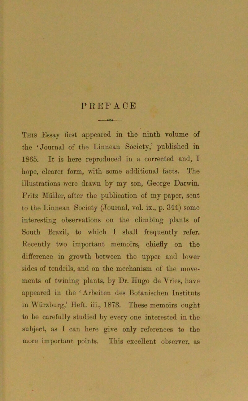 PREFACE This Essay first appeared in the ninth volume of the ‘Journal of the Linnean Society,’ published in 1865. It is here reproduced in a corrected and, I hope, clearer form, with some additional facts. The illustrations were drawn by my son, George Darwin. Fritz Muller, after the publication of my paper, sent to the Linnean Society (Journal, vol. ix., p. 344) some interesting observations on the climbing plants of South Brazil, to which I shall frequently refer. Recently two important memoirs, chiefly on the difference in growth between the upper and lower sides of tendrils, and on the mechanism of the move- ments of twining plants, by Dr. Hugo de Vries, have appeared in the ‘Arbeiten des Botanischen Instituts in Wurzburg,’ Heft, iii., 1873. These memoirs ought to be carefully studied by every one interested in the subject, as I can hero give only references to the more important points. This excellent observer, as