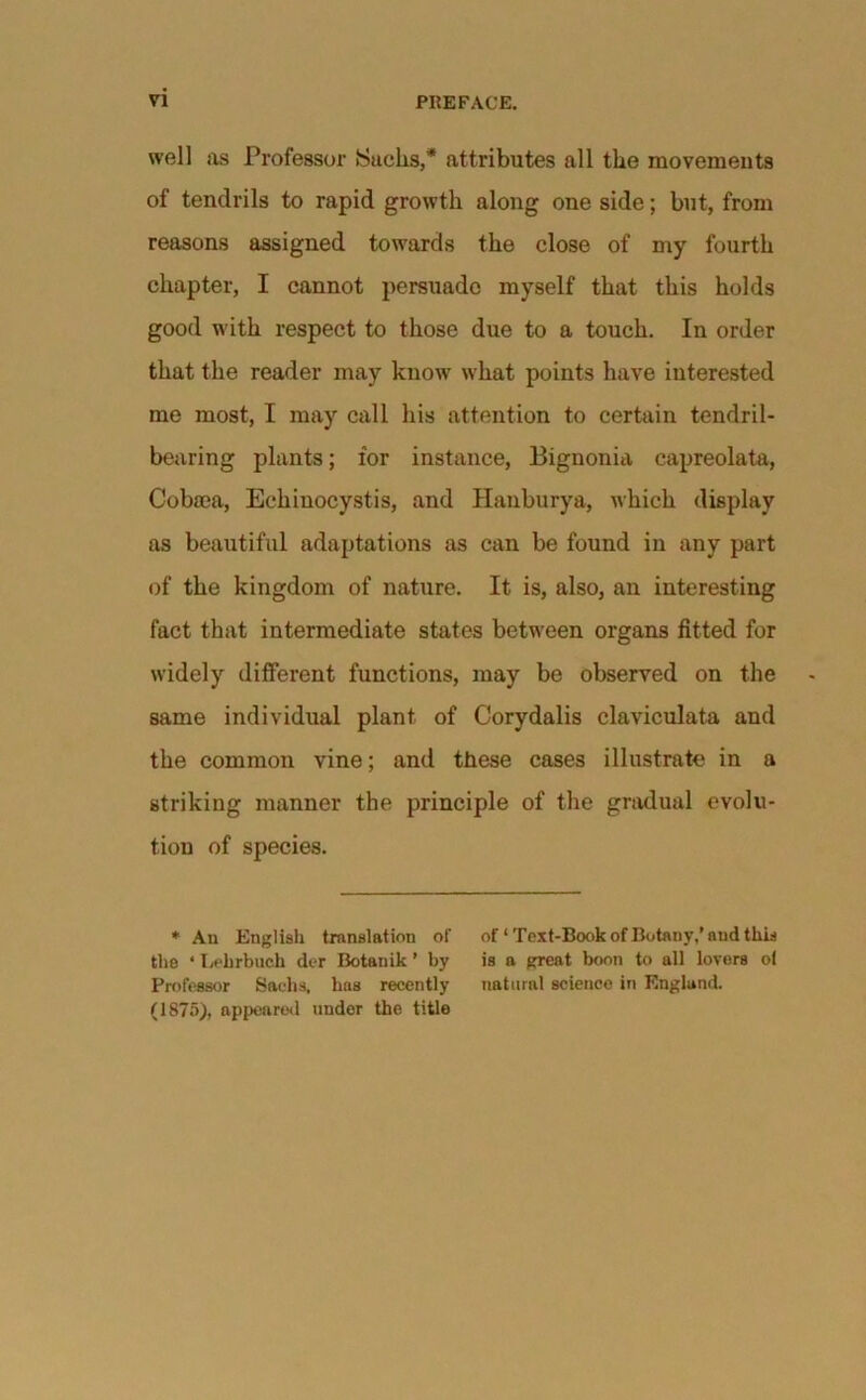 well us Professor Sucks,’* attributes all the movements of tendrils to rapid growth along one side; but, from reasons assigned towards the close of my fourth chapter, I cannot persuade myself that this holds good with respect to those due to a touch. In order that the reader may know what points have interested me most, I may call his attention to certain tendril- bearing plants; for instance, Bignonia capreolata, Cobam, Eckiuocystis, and Hanburya, which display as beautiful adaptations as can be found in any part of the kingdom of nature. It is, also, an interesting fact that intermediate states between organs fitted for widely different functions, may be observed on the same individual plant of Corydalis claviculata and the common vine; and these cases illustrate in a striking manner the principle of the gradual evolu- tion of species. * An English translation of of‘Text-Book of Botany,’aud this the ‘ Irf'hrbuch der Botauik ’ by is a great boon to all lovers ol Professor Sachs, has recently natural science in England. (1875), appeared under the title