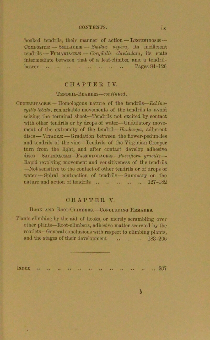CONTENTS. hooked tendrils, their manner of action—Leguminos/b — Composite — Smilace® — Smilax aspera, its inefficient tendrils — Fumakiace® — Corydalis claviculata, its stato intermediate between that of a leaf-climbei ana a tendril- bearer Pages 84-126 CHAPTER IY. Tendril-Bearers—continued. Cucurbit ace® — Homologous nature of the tendrils—Echino- cystis lobata, remarkable movements of the tendrils to avoid seizing the terminal shoot—Tendrils not excited by contact with other tendrils or by drops of water—Undulatory move- ment of the extremity of the tendril—Ilanburya, adherent discs—Vitace®— Gradation between the flower-peduncles and tendrils of the vine—Tendrils of the Virginian Creeper turn from the light, and after contact develop adhesive discs — Sapindace®—Passiflorace®—Passiflora gracilis —• Bapid revolving movement and sensitiveness of the tendrils —Not sensitive to the contact of other tendrils or of drops of water — Spiral contraction of tendrils — Summary on tho nature and action of tendrils 127-182 CHAPTER Y. Hook and Boot-Climbers.—Concluding Bemarkb. Plants climbing by the aid of hooks, or merely scrambling over other plants—Boot-climbers, adhesive matter secreted by the rootlets—General conclusions with respect to climbing plants, and the stages of their development 183-206 Index .. 207