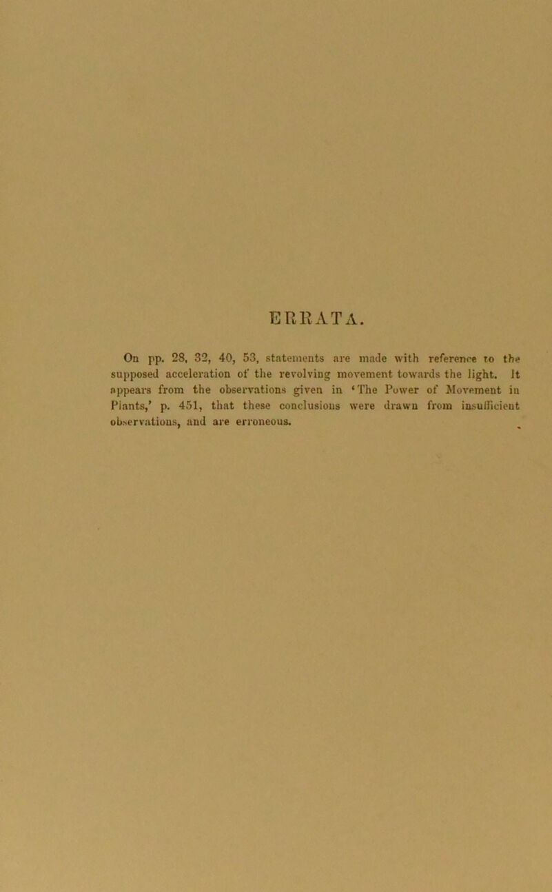 ERRATA. On pp. 28, 32, 40, 53, statements are made with reference to the supposed acceleration of the revolving movement towards the light. It appears from the observations given in ‘The Power of Movement in Plants,’ p. 451, that these conclusions were drawn from insuificient observations, and are erroneous.