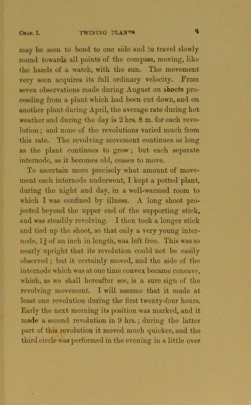 Chap. I. TWINING PLANTS may be seen to bend to one side and to travel slowly round towards all points of tbe compass, moving, like the hands of a watch, with the sun. The movement very soon acquires its full ordinary velocity. From seven observations made during August on shoots pro- ceeding from a plant which had been cut down, and on another plant during April, the average rate during hot weather and during the day is 2 hrs. 8 m. for each revo- lution ; and none of the revolutions varied much from this rate. The revolving movement continues as long as the plant continues to grow; but each separate internode, as it becomes old, ceases to move. To ascertain more precisely what amount of move- ment each internode underwent, I kept a potted plant, during the night and day, in a well-warmed room to which I was confined by illness. A long shoot pro- jected beyond the upper end of the supporting stick, and was steadily revolving. I then took a longer stick and tied up the shoot, so that only a very young inter- node, 11 of an inch in length, was left free. This was so nearly upright that its revolution could not be easily observed; but it certainly moved, and the side of the intemode which was at one time convex became concave, which, as we shall hereafter see, is a sure sign of the revolving movement. I will assume that it made at least one revolution during the first twenty-four hours. Early the next morning its position was marked, and it made a second revolution in 9 hrs.; during the latter part of this revolution it moved much quicker, and the third circle was performed in the evening in a little over