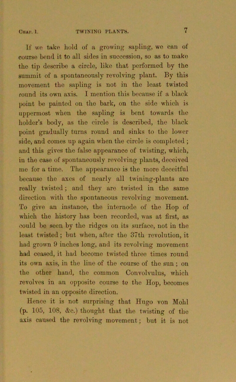 If we take hold of a growing sapling, we can of course bend it to all sides in succession, so as to make the tip describe a circle, like that performed by the summit of a spontaneously revolving plant. By this movement the sapling is not in the least twisted round its own axis. I mention this because if a black point be painted on the bark, on the side which is uppermost when the sapling is bent towards the holder’s body, as the circle is described, the black point gradually turns round and sinks to the lower side, and comes up again when the circle is completed ; and this gives the false appearance of twisting, which, in the case of spontaneously revolving plants, deceived me for a time. The appearance is the more deceitful because the axes of nearly all twining-plants are really twisted; and they are twisted in the same direction with the spontaneous revolving movement. To give an instance, the internode of the Hop of which the history has been recorded, was at first, as could be seen by the ridges on its surface, not in the least twisted; but when, after the 37th revolution, it had grown 9 inches long, and its revolving movement had ceased, it had become twisted three times round its own axis, in the line of the course of the sun ; on the other hand, the common Convolvulus, which revolves in an opposite course to the Hop, becomes twisted in an opposite direction. Hence it is not surprising that Hugo von Mold (p. 105, 108, &c.) thought that the twisting of the axis caused the revolving movement; but it is not