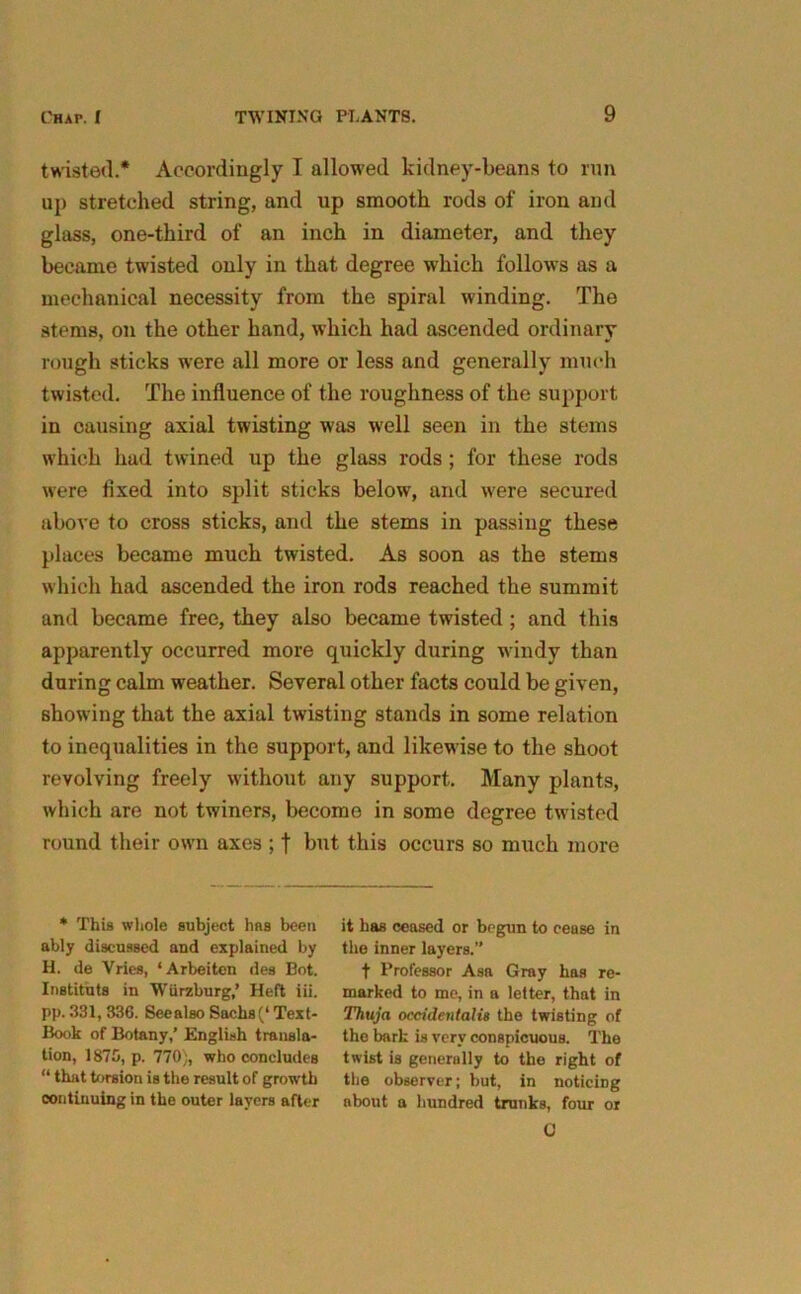 twisted.* Accordingly I allowed kidney-beans to run up stretched string, and up smooth rods of iron and glass, one-third of an inch in diameter, and they became twisted only in that degree which follows as a mechanical necessity from the spiral winding. The stems, on the other hand, which had ascended ordinary rough sticks were all more or less and generally much twisted. The influence of the roughness of the support in oausing axial twisting was well seen in the stems which had twined up the glass rods; for these rods were fixed into split sticks below, and were secured above to cross sticks, and the stems in passing these places became much twisted. As soon as the stems which had ascended the iron rods reached the summit and became free, they also became twisted ; and this apparently occurred more quickly during windy than during calm weather. Several other facts could be given, showing that the axial twisting stands in some relation to inequalities in the support, and likewise to the shoot revolving freely without any support. Many plants, which are not twiners, become in some degree twisted round their own axes ; f but this occurs so much more * This whole subject has been ably discussed and explained by H. de Vries, ‘Arbeiten des Bot. Institnts in Wurzburg,’ Heft iii. pp. 331, 336. SecalBO Sachs(‘Text- Book of Botany,’ English transla- tion, 1875, p. 770), who concludes “ that torsion is the result of growth continuing in the outer layers after it has ceased or begun to cease in the inner layers.” t Professor Asa Gray has re- marked to me, in a letter, that in Thuja occidental is the twisting of the bark is very conspicuous. The twist is generally to the right of the observer; but, in noticing about a hundred trunks, four or C