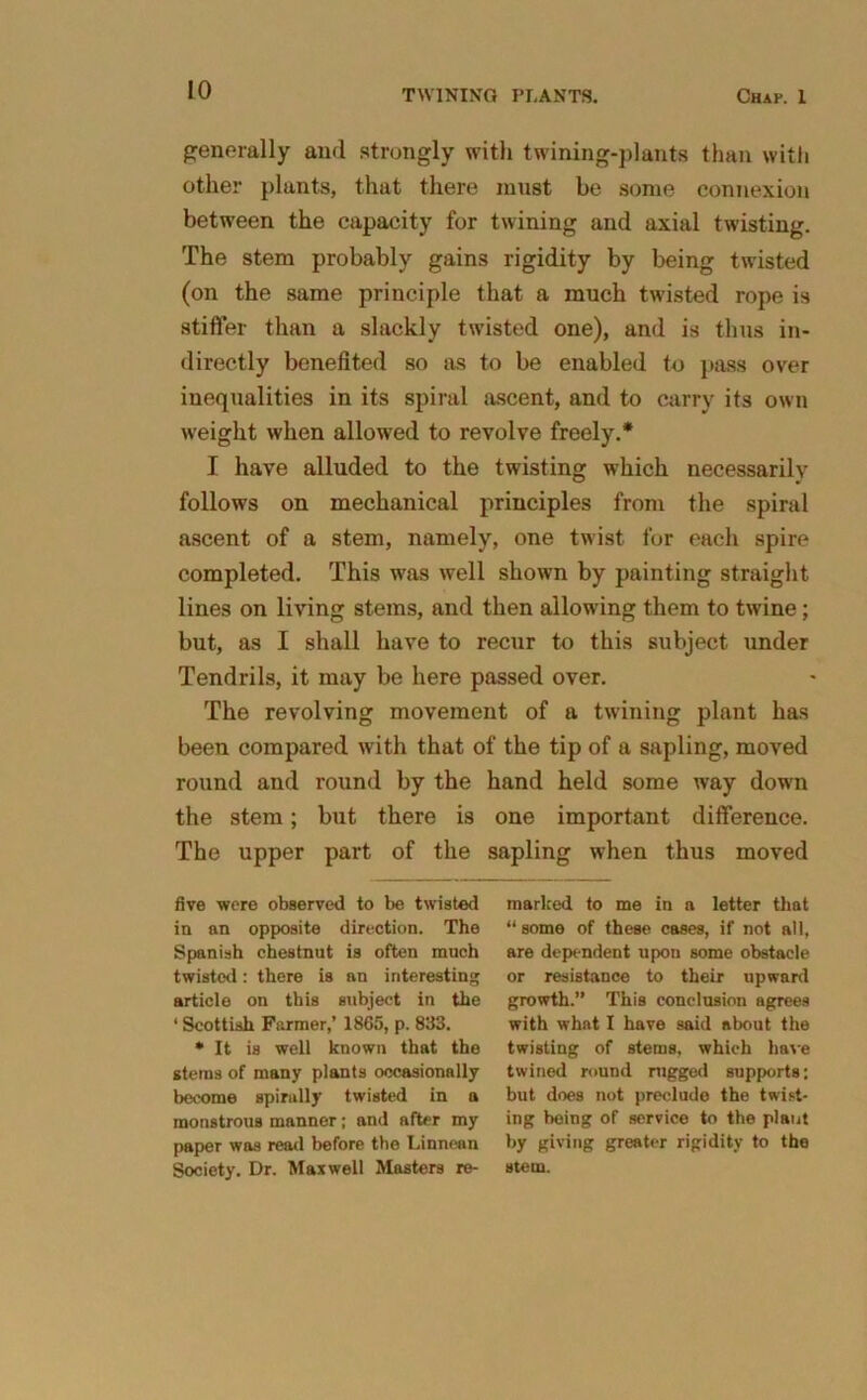 generally and strongly with twining-plants than with other plants, that there must be some connexion between the capacity for twining and axial twisting. The stem probably gains rigidity by being twisted (on the same principle that a much twisted rope is stiffer than a slackly twisted one), and is thus in- directly benefited so as to be enabled to pass over inequalities in its spiral ascent, and to carry its own weight when allowed to revolve freely.* I have alluded to the twisting which necessarily follows on mechanical principles from the spiral ascent of a stem, namely, one twist for each spire completed. This was well shown by painting straight lines on living stems, and then allowing them to twine; but, as I shall have to recur to this subject under Tendrils, it may be here passed over. The revolving movement of a twining plant has been compared with that of the tip of a sapling, moved round and round by the hand held some way down the stem; but there is one important difference. The upper part of the sapling when thus moved five were observed to be twisted in an opposite direction. The Spanish chestnut is often much twisted: there is an interesting article on this subject in the 1 Scottish Farmer,’ 1865, p. 833. * It is well known that the stems of many plants occasionally become spirally twisted in a monstrous manner; and after my paper was read before the Linnean Society. Dr. Maxwell Masters re- marked to me in a letter that “some of these cases, if not all, are dependent upon some obstacle or resistance to their upward growth.” This conclusion agrees with what I have said about the twisting of stems, which have twined round nigged supports: but does not preclude the twist- ing being of service to the plant by giving greater rigidity to the stem.