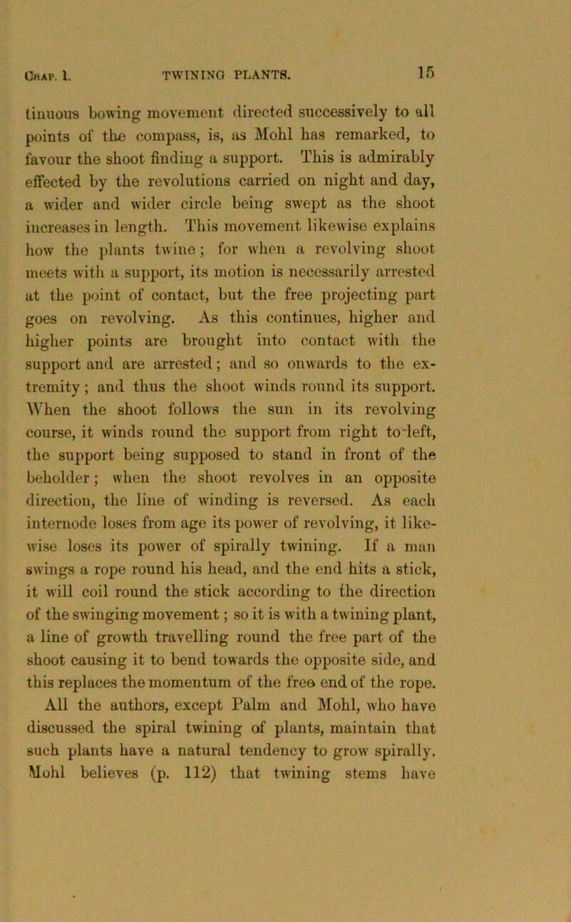 (unions bowing movement directed successively to all points of tire compass, is, as Mohl has remarked, to favour the shoot finding a support. This is admirably effected by the revolutions carried on night and day, a wider and wider circle being swept as the shoot increases in length. This movement likewise explains how the plants twine; for when a revolving shoot meets with a support, its motion is necessarily arrested at the point of contact, but the free projecting part goes on revolving. As this continues, higher and higher points are brought into contact with the support and are arrested; and so onwards to the ex- tremity ; and thus the shoot winds round its support. When the shoot follows the sun in its revolving course, it winds round the support from right to’left, the support being supposed to stand in front of the beholder; when the shoot revolves in an opposite direction, the line of winding is reversed. As each internode loses from age its power of revolving, it like- wise loses its power of spirally twining. If a man swings a rope round his head, and the end hits a stick, it will coil round the stick according to the direction of the swinging movement; so it is with a twining plant, a line of growth travelling round the free part of the shoot causing it to bend towards the opposite side, and this replaces the momentum of the free end of the rope. All the authors, except Palm and Mohl, who have discussed the spiral twining of plants, maintain that such plants have a natural tendency to grow spirally. Mohl believes (p. 112) that twining stems have