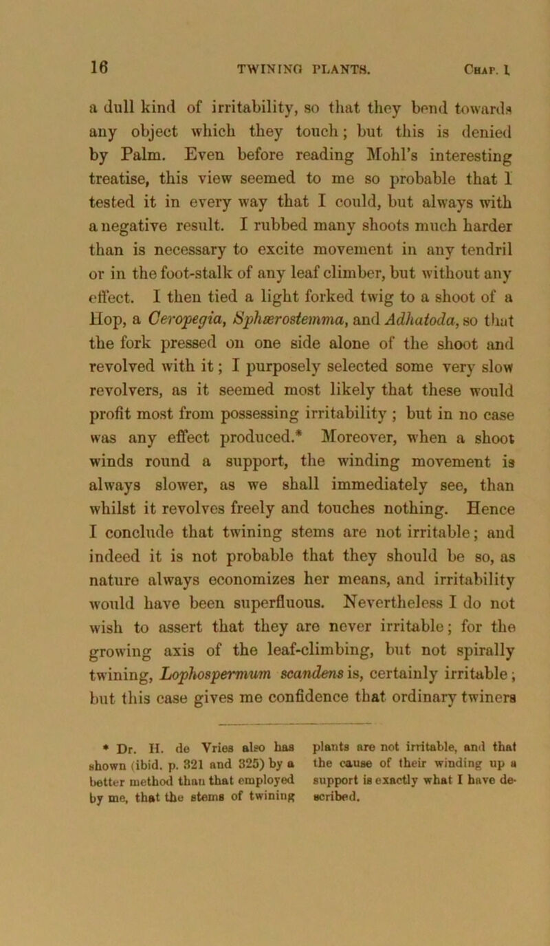 a dull kind of irritability, so that they bend towards any object which they touch; but this is denied by Palm. Even before reading Mold's interesting treatise, this view seemed to me so probable that 1 tested it in every way that I could, but always with a negative result. I rubbed many shoots much harder than is necessary to excite movement in any tendril or in the foot-stalk of any leaf climber, but without any effect. I then tied a light forked twig to a shoot of a Hop, a Ceropegia, Sphserostemma, and Adhaioda, so that the fork pressed on one side alone of the shoot and revolved with it; I purposely selected some very slow revolvers, as it seemed most likely that these would profit most from possessing irritability ; but in no case was any effect produced.* Moreover, when a shoot winds round a support, the winding movement is always slower, as we shall immediately see, than whilst it revolves freely and touches nothing. Hence I conclude that twining stems are not irritable; and indeed it is not probable that they should be so, as nature always economizes her means, and irritability would have been superfluous. Nevertheless I do not wish to assert that they are never irritable; for the growing axis of the leaf-climbing, but not spirally twining, Lophospemium scandens is, certainly irritable ; but this case gives me confidence that ordinary twiners * Dr. H. de Vries also has plants are not irritable, and that shown (ibid. p. 321 and 325) by a the cause of their winding up a better method than that employed support is exactly what I hnve de- by me, that the stems of twining scribed.