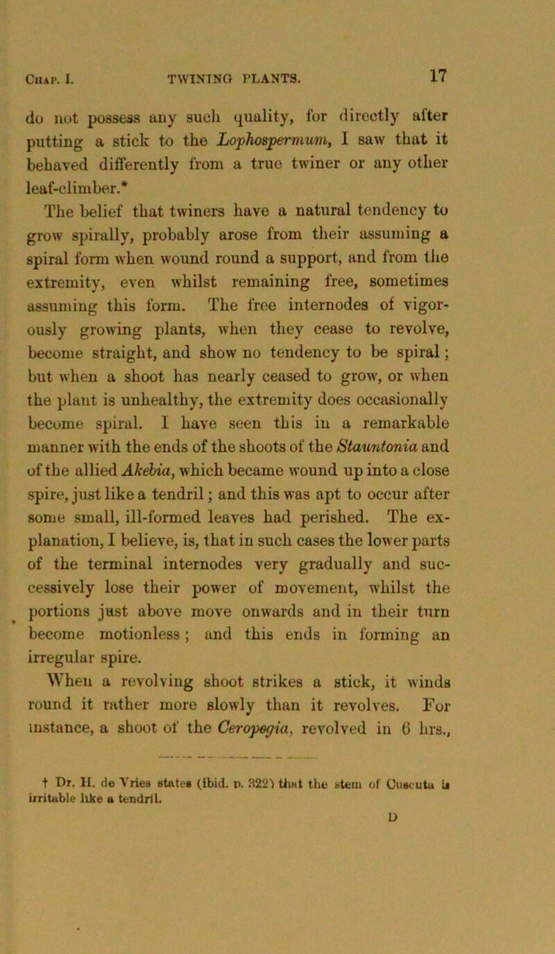 do not possess any such quality, for directly after putting a stick to the Lophospermum, 1 saw that it behaved differently from a true twiner or any other leaf-climber.* The belief that twiners have a natural tendency to grow spirally, probably arose from their assuming a spiral form when wound round a support, and from the extremity, even whilst remaining free, sometimes assuming this form. The free internodes of vigor- ously growing plants, when they cease to revolve, become straight, and show no tendency to be spiral; but when a shoot has nearly ceased to grow, or when the plant is unhealthy, the extremity does occasionally become spiral. I have seen this in a remarkable manner with the ends of the shoots of the Stauntonia and of the allied Akebia, which became wound up into a close spire, just like a tendril; and this was apt to occur after some small, ill-formed leaves had perished. The ex- planation, I believe, is, that in such cases the lower parts of the terminal internodes very gradually and suc- cessively lose their power of movement, whilst the portions just above move onwards and in their turn become motionless; and this ends in forming an irregular spire. When a revolving shoot strikes a stick, it winds round it rather more slowly than it revolves. For instance, a shoot of the Ceropegia, revolved in 6 hrs., t Dr. II. de Vries states (ibid. p. 3221 that the stem of Cuseuta u irritable like a tendril. D