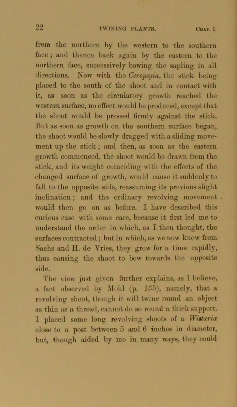 from the northern by the western to the southern face; and thence back again by the eastern to the northern face, successively bowing the sapling in all directions. Now with the Ceropegia, the stick being placed to the south of the shoot and in contact with it, as soon as the circulatory growth reached the western surface, no effect would be produced, except that the shoot would be pressed firmly against the stick. But as soon as growth on the southern surface began, the shoot would be slowly dragged with a sliding move- ment up the stick ; and then, as soon as the eastern growth commenced, the shoot would be drawn from the stick, and its weight coinciding with the effects of the changed surface of growth, would cause it suddenly to fall to the opposite side, reassuming its previous slight inclination; and the ordinary revolving movement . would then go on as before. I have described this curious case with some care, because it first led me to understand the order in which, as I then thought, the surfaces contracted ; but in which, as we now know from Sachs and H. de Vries, they grow for a time rapidly, thus causing the shoot to bow towards the opposite side. The view just given further explains, as I believe, a fact observed by Mold (p. 135), namely, that a revolving shoot, though it will twine round an object as thin as a thread, cannot do so round a thick support. 1 placed some long revolving shoots of a Wistaria close to a post between 5 and 6 inches in diameter, but, though aided by me in many ways, they could