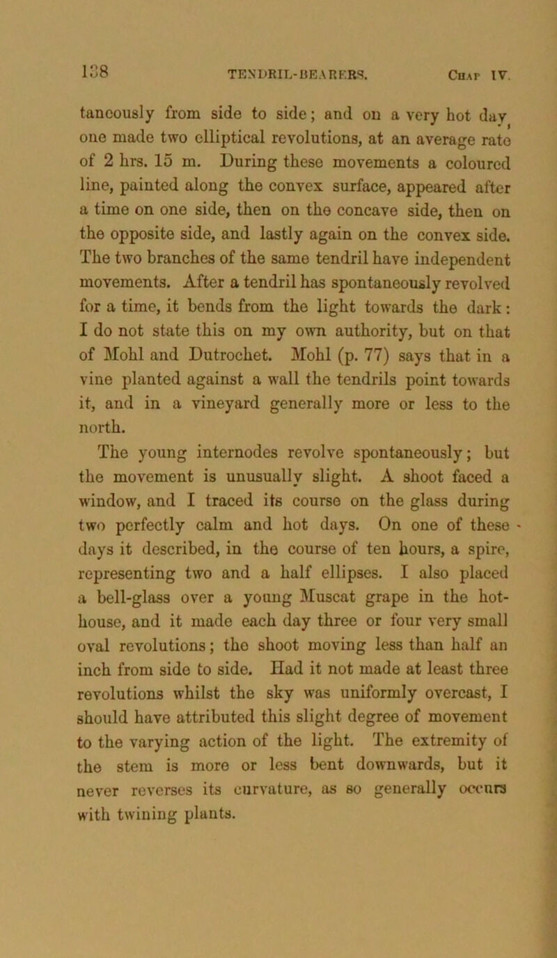 tancously from side to side; and on a very hot day one made two elliptical revolutions, at an average rate of 2 krs. 15 m. During these movements a coloured line, painted along the convex surface, appeared after a time on one side, then on the concave side, then on the opposite side, and lastly again on the convex side. The two branches of the same tendril have independent movements. After a tendril has spontaneously revolved for a time, it bends from the light towards the dark: I do not state this on my own authority, but on that of Mohl and Dutrochet. Mohl (p. 77) says that in a vine planted against a wall the tendrils point towards it, and in a vineyard generally more or less to the north. The young internodes revolve spontaneously; but the movement is unusually slight. A shoot faced a window, and I traced its course on the glass during two perfectly calm and hot days. On one of these - days it described, in the course of ten hours, a spire, representing two and a half ellipses. I also placed a bell-glass over a young Muscat grape in the hot- house, and it made each day three or four very small oval revolutions; the shoot moving less than half an inch from side to side. Had it not made at least three revolutions whilst the sky was uniformly overcast, I should have attributed this slight degree of movement to the varying action of the light. The extremity of the stem is more or less bent downwards, but it never reverses its curvature, as so generally occurs with twining plants.