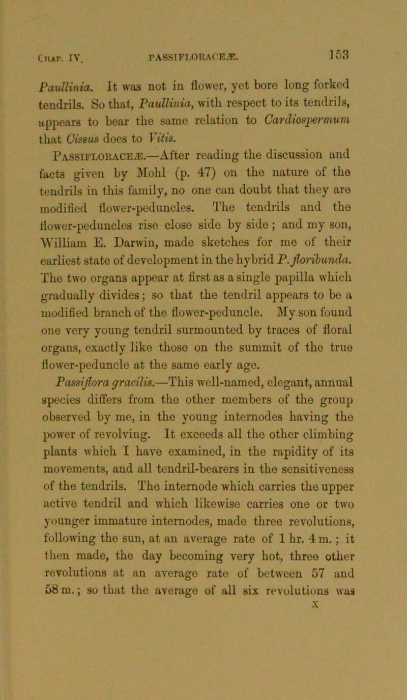 Paullinia. It was not in flower, yet bore long forked tendrils. So that, Paullinia, with respect to its tendrils, appears to bear the same relation to Cardiospermum that Cissus does to Yitis. PassifloracEjE.—After reading the discussion and facts given by Molil (p. 47) on the nature of the tendrils in this family, no one can doubt that they are modified flower-peduncles. The tendrils and the flower-peduncles rise close side by side; and my son, William E. Darwin, made sketches for me of their earliest state of development in the hybrid P. jloribunda. The two organs appear at first as a single papilla which gradually divides; so that the tendril appears to be a modified branch of the flower-peduncle. My son found one very young tendril surmounted by traces of floral organs, exactly like those on the summit of the true fiower-peduncle at the same early age. Passijlora gracilis.—This well-named, elegant, annual species differs from the other members of the group observed by me, in the young internodes having the power of revolving. It exceeds all the other climbing plants which I have examined, in the rapidity of its movements, and all tendril-bearers in the sensitiveness of the tendrils. The internode which carries the upper active tendril and which likewise carries one or two younger immature intemodes, made three revolutions, following the sun, at an average rate of 1 hr. 4 m.; it then made, the day becoming very hot, three other revolutions at an average rate of between 57 and 58 m.; so that the average of all six revolutions was