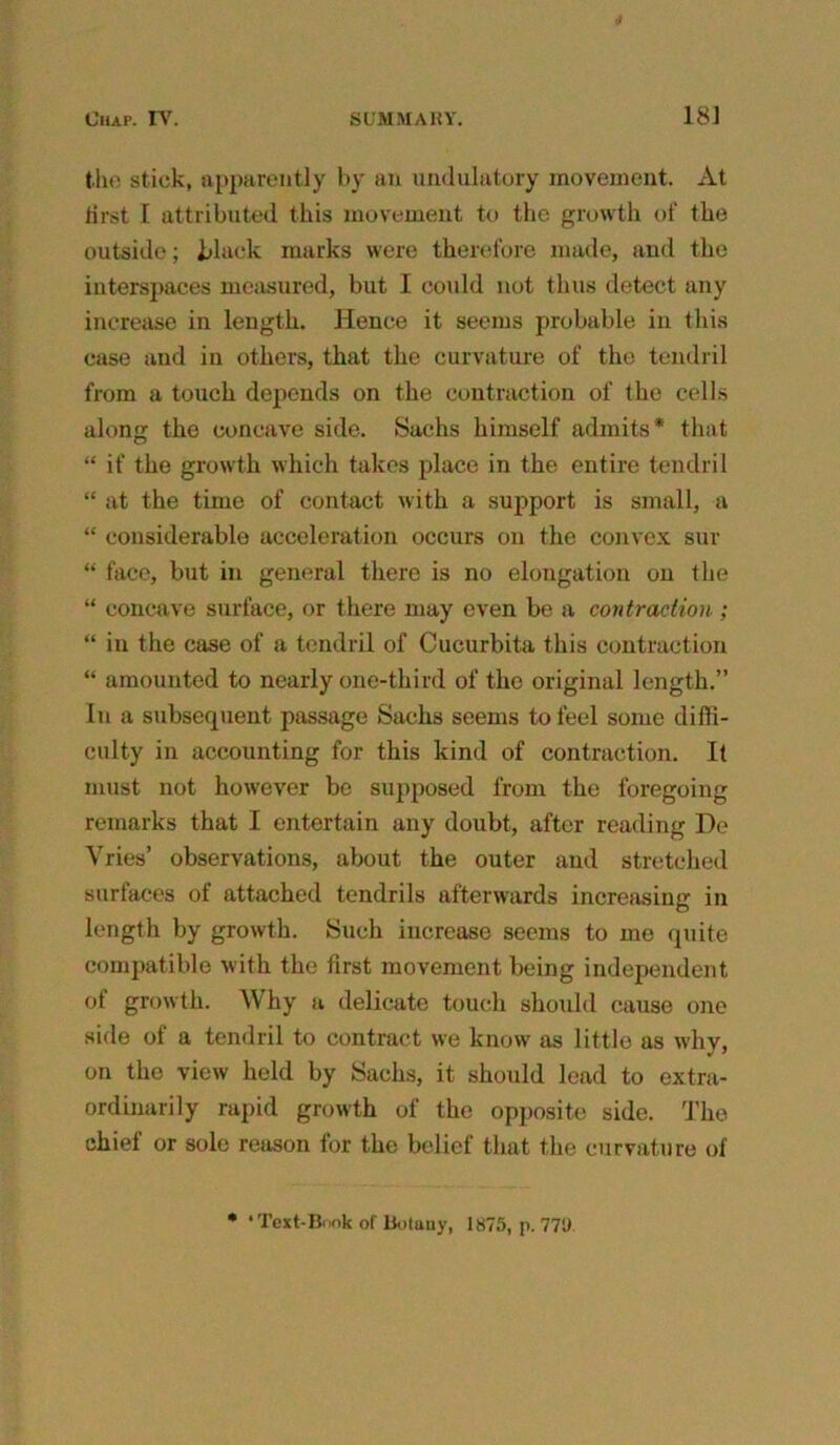 the stick, apparently by an undulatory movement. At first I attributed this movement to the growth of the outside; black marks were therefore made, and the interspaces measured, but I could not thus detect any increase in length. Hence it seems probable in this case and in others, that the curvature of the tendril from a touch depends on the contraction of the cells along the concave side. Sachs himself admits* that “ if the growth which takes place in the entire tendril “ at the time of contact with a support is small, a “ considerable acceleration occurs on the convex sur “ face, but in general there is no elongation on the “ concave surface, or there may even be a contraction; “ in the case of a tendril of Cucurbita this contraction “ amounted to nearly one-third of the original length.” In a subsequent passage Sachs seems to feel some diffi- culty in accounting for this kind of contraction. It must not however be supposed from the foregoing remarks that I entertain any doubt, after reading De Vries’ observations, about the outer and stretched surfaces of attached tendrils afterwards increasing in length by growth. Such increase seems to me quite compatible with the first movement being independent of growth. Why a delicate touch should cause one side of a tendril to contract we know as little as why, on the view held by Sachs, it should lead to extra- ordinarily rapid growth of the opposite side. The chief or sole reason for the belief that the curvature of * ‘ Text-Book of Botany, 1875, p. 771)