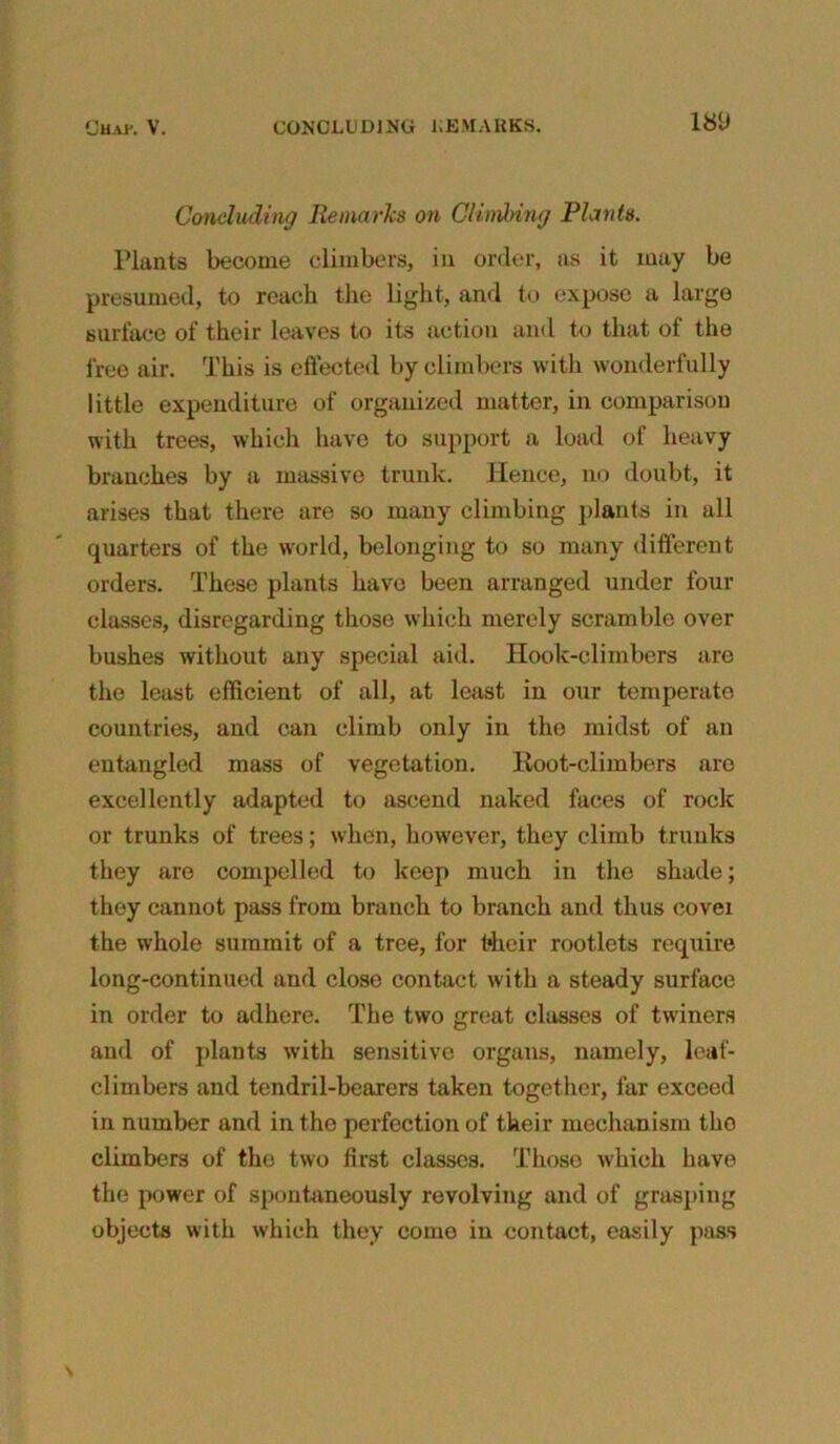 Concluding Remarks on Climbing Plants. Plants become climbers, in order, as it may be presumed, to reach the light, and to expose a large surface of their leaves to its action and to that of the free air. This is effected by climbers with wonderfully little expenditure of organized matter, in comparison with trees, which have to support a load of heavy branches by a massive trunk. Hence, no doubt, it arises that there are so many climbing plants in all quarters of the world, belonging to so many different orders. These plants have been arranged under four classes, disregarding those which merely scramble over bushes without any special aid. Hook-climbers are the least efficient of all, at least in our temperate countries, and can climb only in the midst of an entangled mass of vegetation. Root-climbers are excellently adapted to ascend naked faces of rock or trunks of trees; when, however, they climb trunks they are compelled to keep much in the shade; they cannot pass from branch to branch and thus cover the whole summit of a tree, for fcheir rootlets require long-continued and close contact with a steady surface in order to adhere. The two great classes of twiners and of plants with sensitive organs, namely, leaf- cliinbers and tendril-bearers taken together, far exceed in number and in the perfection of tkeir mechanism tho climbers of the two first classes. Those which have the power of spontaneously revolving and of grasping objects with which they como in contact, easily pass