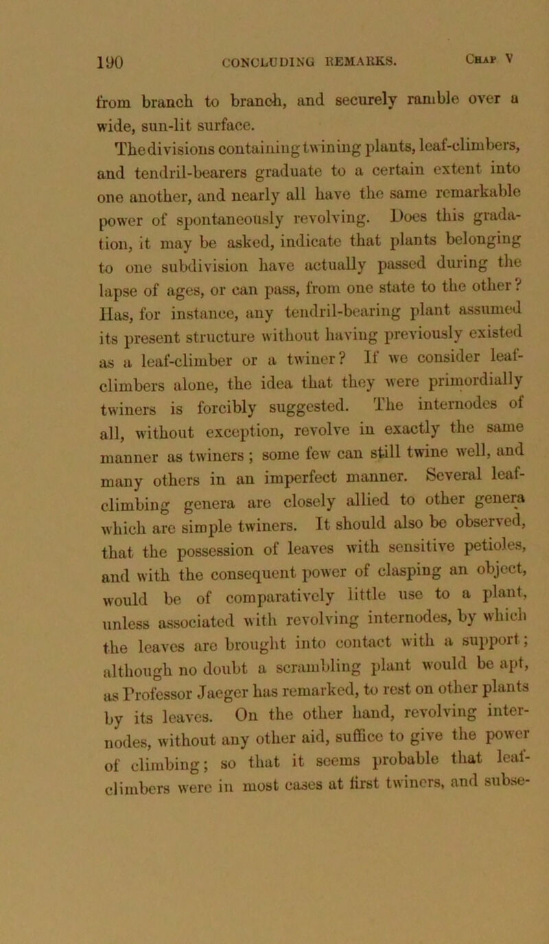 from branch to branch, and securely ramble over u wide, sun-lit surface. Thedivisions containing twining plants, leaf-climbers, and tendril-bearers graduate to a certain extent into one another, and nearly all have the same remarkable power of spontaneously revolving. Does this grada- tion, it may be asked, indicate that plants belonging to one subdivision have actually passed during the lapse of ages, or can pass, from one state to the other ? Has, for instance, any tendril-bearing plant assumed its present structure without having previously existed as a leaf-climber or a twiner? If we consider leal- climbers alone, the idea that they were primordially twiners is forcibly suggested. The internodes of all, without exception, revolve in exactly the same manner as twiners ; some few can still twine well, and many others in an imperfect manner, feeveral lcat- climbing genera are closely allied to other genera which are simple twiners. It should also be observed, that the possession of leaves with sensitive petioles, and with the consequent power of clasping an object, would be of comparatively little use to a plant, unless associated with revolving internodes, by which the leaves are brought into contact with a support; although no doubt a scrambling plant would be apt, as Professor Jaeger lias remarked, to rest on other plants by its leaves. On the other hand, revoliing intei- nodes, without any other aid, suffice to give the power of climbing; so that it seems probable that leai- climbers were in most cases at first twiners, and subse-