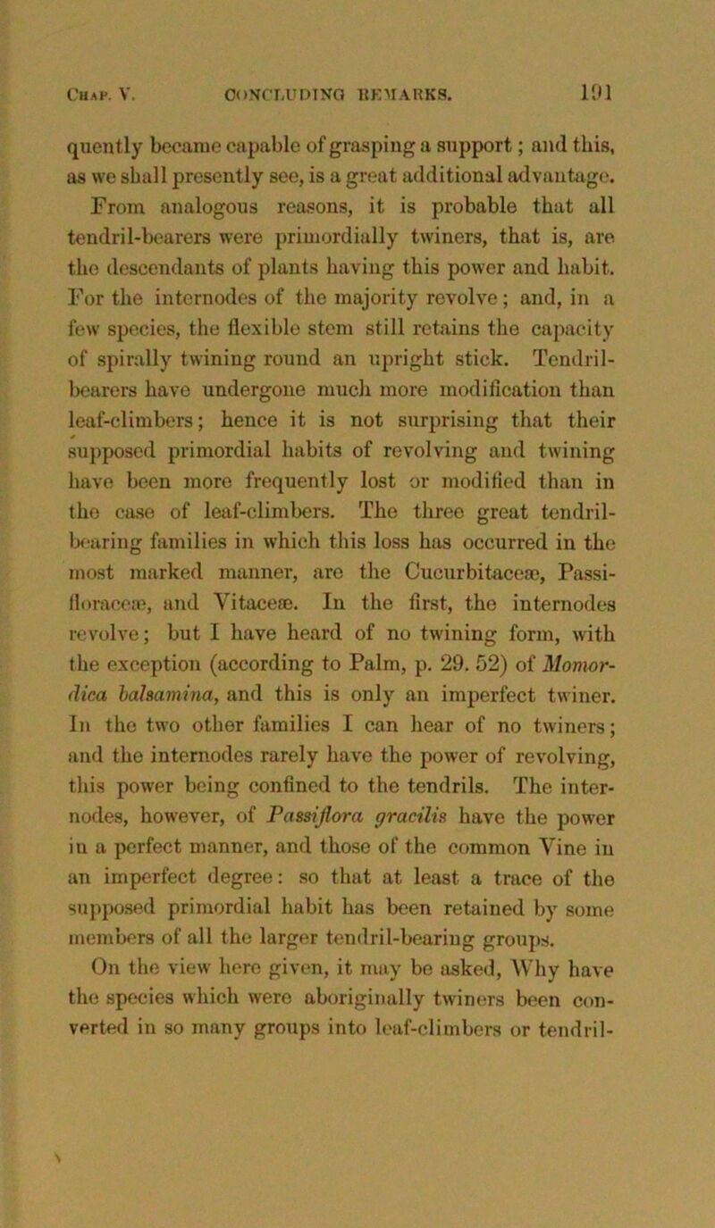 quently became capable of grasping a support; and this, as we shall presently see, is a great additional advantage. From analogous reasons, it is probable that all tendril-bearers were primordially twiners, that is, are the descendants of plants having this power and habit. For the internodes of the majority revolve; and, in a few species, the flexible stem still retains the capacity of spirally twining round an upright stick. Tendril- bearers have undergone much more modification than leaf-climbers; hence it is not surprising that their * supposed primordial habits of revolving and twining have been more frequently lost or modified than in the case of leaf-climbers. The three great tendril- bearing families in which this loss has occurred in the most marked manner, are the Cucurbitaceae, Passi- floraceie, and Vitace®. In the first, the internodes revolve; but I have heard of no twining form, with t he exception (according to Palm, p. 29. 52) of Momor- (lica bahamina, and this is only an imperfect twiner. In the two other families I can hear of no twiners; and the internodes rarely have the power of revolving, this power being confined to the tendrils. The inter- nodes, however, of Passijlora gracilis have the power iu a perfect manner, and those of the common Vine in an imperfect degree: so that at least a trace of the supposed primordial habit has been retained by some members of all the larger tendril-bearing groups. On the view here given, it may be asked, Why have the species which wero aboriginally twiners been con- verted in so many groups into leaf-climbers or tendril-