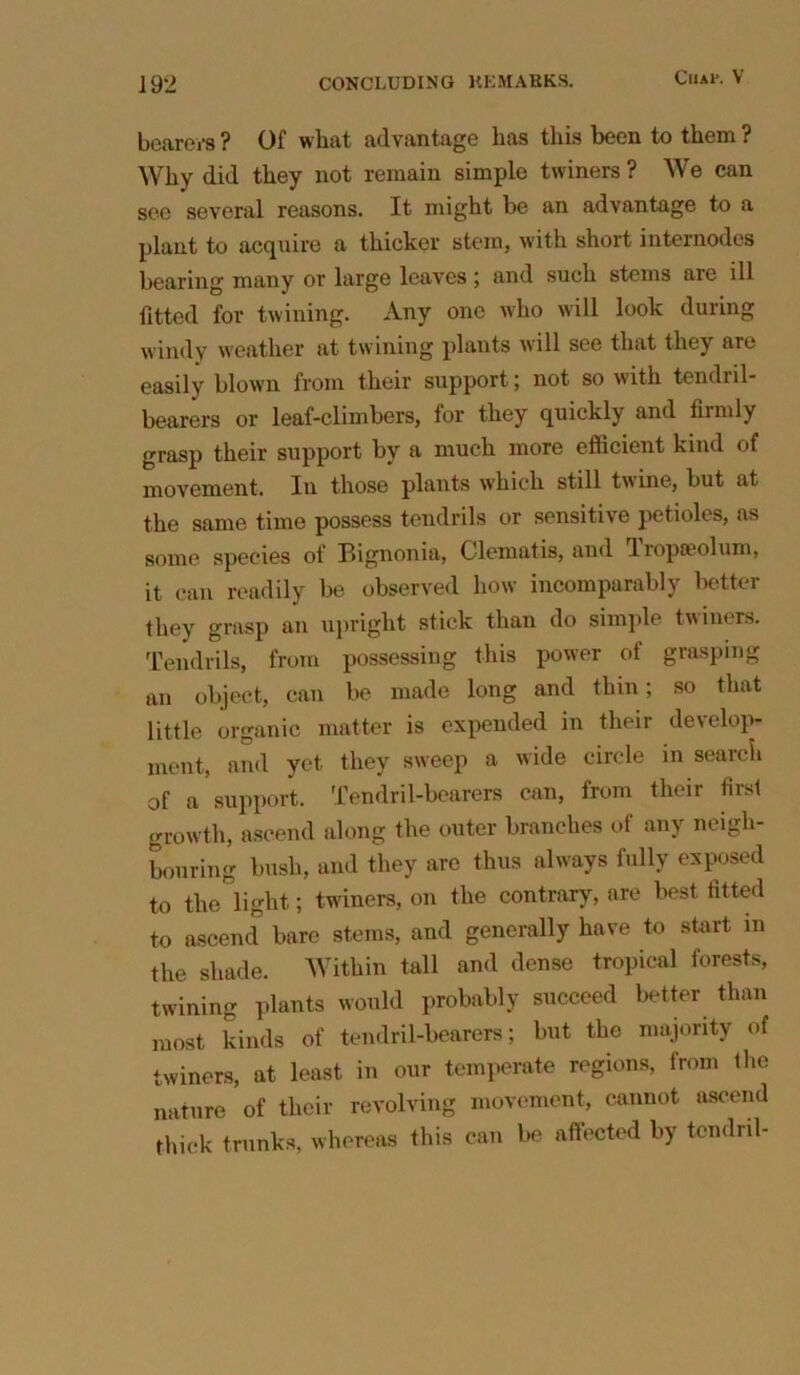 CliAl’. V bearers ? Of what advantage has this been to them ? Why did they not remain simple twiners ? We can see several reasons. It might be an advantage to a plant to acquire a thicker stem, with short internodes bearing many or large leaves; and such stems are ill fitted for twining. Any one who will look during windy weather at twining plants will see that they are easily blown from their support; not so with tendril- bearers or leaf-climbers, for they quickly and firmly grasp their support by a much more efficient kind of movement. In those plants which still twine, but at the same time possess tendrils or sensitive petioles, as some species of Pngnonia, Clematis, and lropoeolum, it can readily be observed how incomparably better they grasp an upright stick than do simple twiners. Tendrils, from possessing this power of grasping an object, can be made long and thin; so that little organic matter is expended in their develop- ment, and yet they sweep a wide circle in search of a support. Tendril-bearers can, from their first growth, ascend along the outer branches ot any neigh- bouring bush, and they are thus always fully exposed to the light; twiners, on the contrary, are best fitted to ascend bare stems, and generally have to start in the shade. Within tall and dense tropical forests, twining plants would probably succeed better than most kinds of tendril-bearers; but the majority of twiners, at least in our temperate regions, from the nature of their revolving movement, cannot ascend thick trunks, whereas this can be affected by tendril-