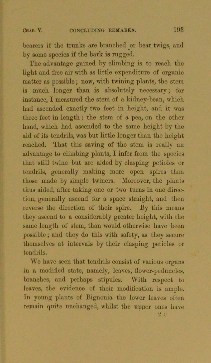 bearers if the trunks are branched or bear twigs, and by some species if the bark is rugged. The advantage gained by climbing is to reach the light and free air with as little expenditure of organic matter as possible; now, with twining plants, the stem is much longer than is absolutely necessary; for instance, I measured the stem of a kidney-bean, which had ascended exactly two feet in height, and it was three feet in length : the stem of a pea, on the other- hand, which had ascended to the same height by the aid of its tendrils, was but little longer than the height reached. That this saving of the stem is really an advantage to climbing plants, I infer from the species that still twine but are aided by clasping petioles or tendrils, generally making more open spires than those made by simple twiners. Moreover, the plants thus aided, after taking one or two turns in one direc- tion, generally ascend for a space straight, and then reverse the direction of their spire. By this means they ascend to a considerably greater height, with the same length of stem, than would otherwise have been possible; and they do this with safety, as they secure themselves at intervals by their clasping petioles or tendrils. We have seen that tendrils consist of various organs in a modified state, namely, leaves, flower-peduncles, branches, and perhaps stipules. With respect to leaves, the evidence of their modification is ample. In young plants of Bignonia the lower leaves often remain quite unchanged, whilst the upper ones have
