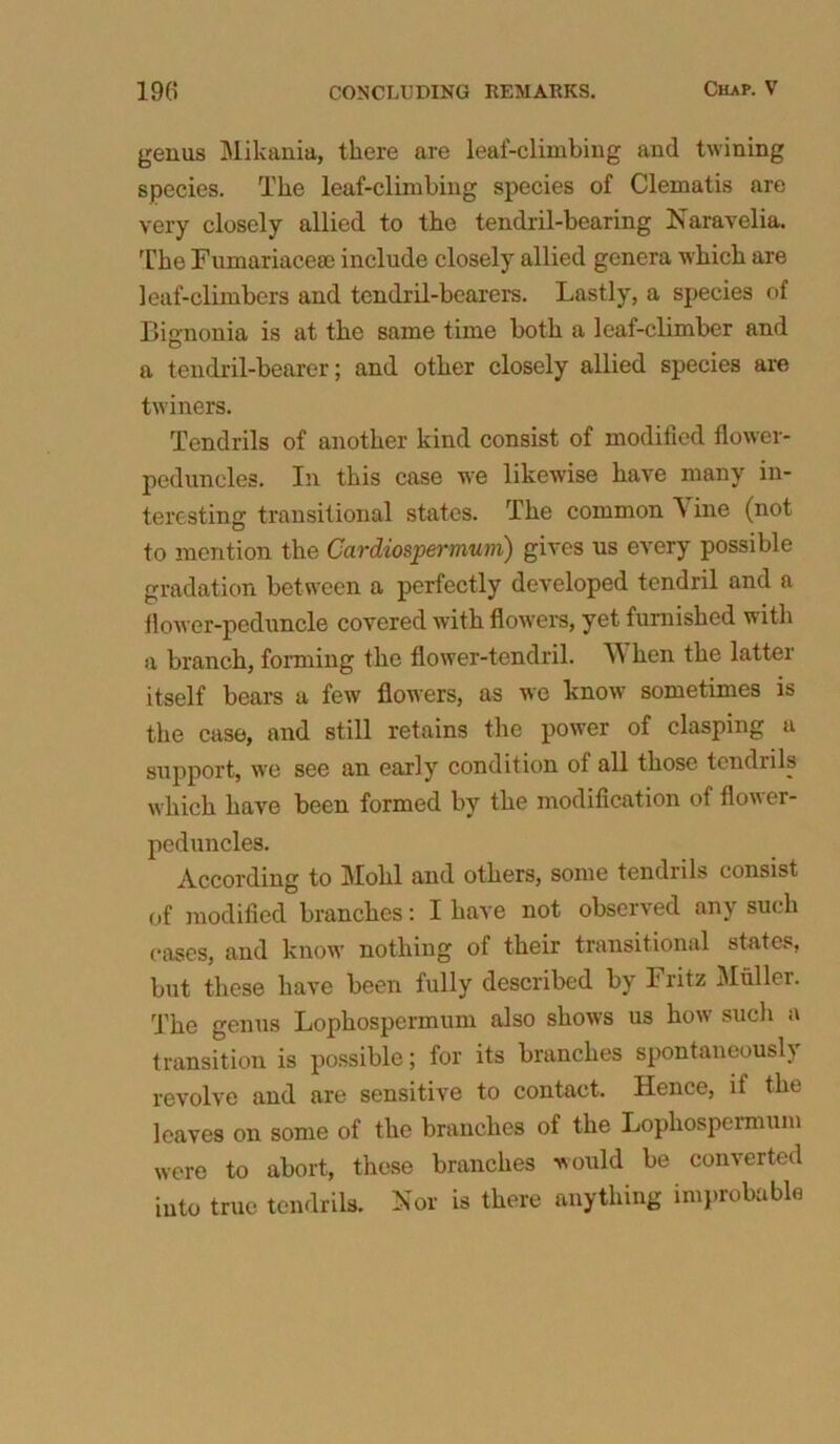 genus Mikania, there are leaf-climbing and twining species. The leaf-climbing species of Clematis are very closely allied to the tendril-bearing Naravelia. The Fumariaceae include closely allied genera which are leaf-climbers and tendril-bearers. Lastly, a species of Biononia is at the same time both a leaf-climber and D a tendril-bearer; and other closely allied species are twiners. Tendrils of another kind consist of modified flower- peduncles. In this case we likewise have many in- teresting transitional states. The common Vine (not to mention the Cardiospernium) gives us every possible gradation between a perfectly developed tendril and a flower-peduncle covered with flowers, yet furnished with a branch, forming the flower-tendril. V hen the latter itself bears a few flowers, as we know sometimes is the case, and still retains the power of clasping a support, we see an early condition of all those tendrils which have been formed by the modification of flower- peduncles. According to Mohl and others, some tendrils consist of modified branches: I have not observed any such cases, and know nothing of their transitional states, but these have been fully described by Fritz Muller. The genus Lophospermum also shows us how such a transition is possible; for its branches spontaneous!) revolve and are sensitive to contact. Hence, if the leaves on some of the branches of the Lophospermum were to abort, these branches would be converted iuto true tendrils. Nor is there anything improbable
