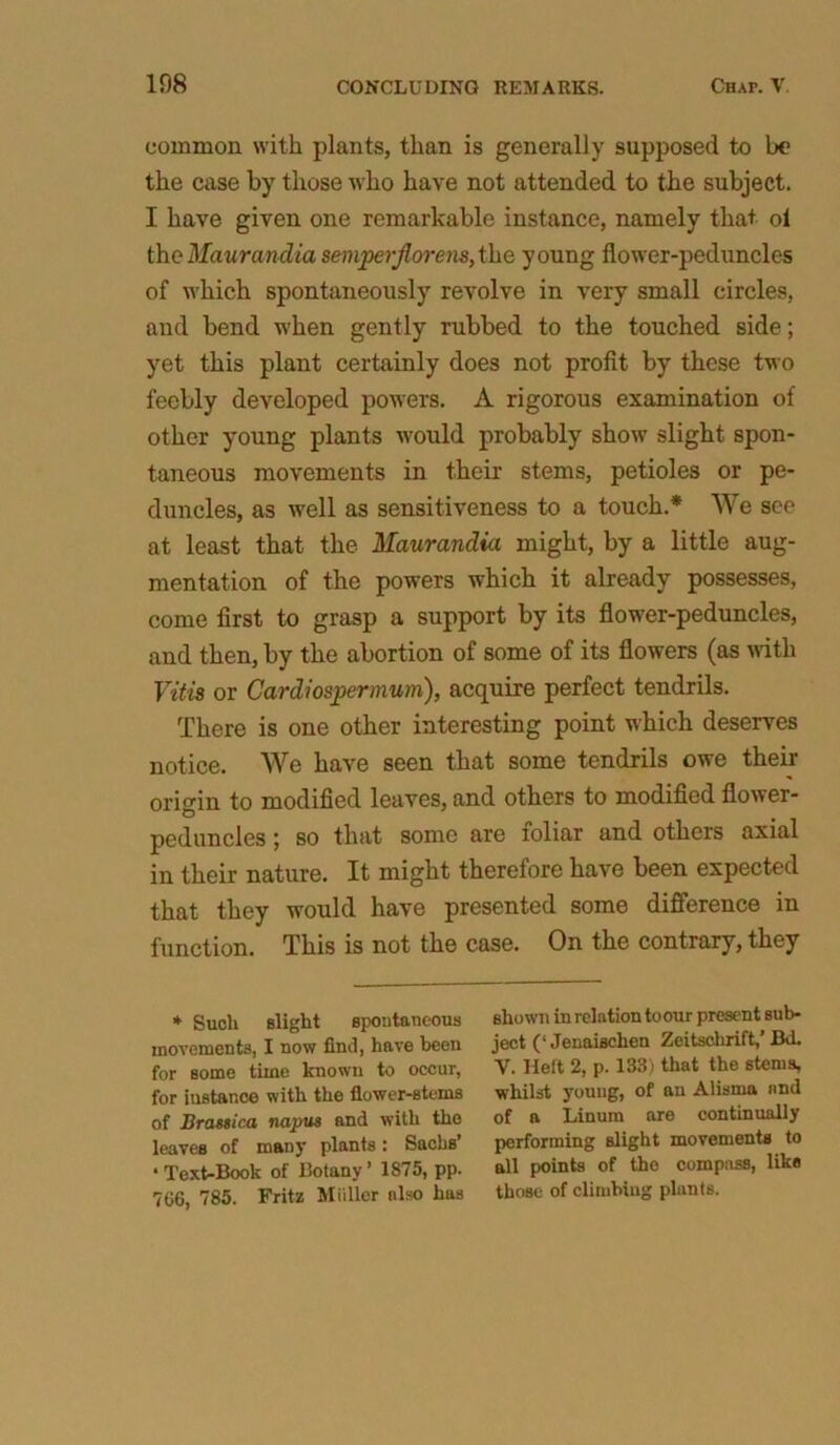 common with plants, than is generally supposed to be the case by those who have not attended to the subject. I have given one remarkable instance, namely that oi the Maurandia sempcrjlorens, the young flower-peduncles of which spontaneously revolve in very small circles, and bend when gently rubbed to the touched side; yet this plant certainly does not profit by these two feebly developed powers. A rigorous examination of other young plants would probably show slight spon- taneous movements in their stems, petioles or pe- duncles, as well as sensitiveness to a touch.* We see at least that the Maurandia might, by a little aug- mentation of the powers which it already possesses, come first to grasp a support by its flower-peduncles, and then, by the abortion of some of its flowers (as with Vitii or Card) osper mum), acquire perfect tendrils. There is one other interesting point which deserves notice. We have seen that some tendrils owe their origin to modified leaves, and others to modified flower- peduncles ; so that some are ioliar and others axial in their nature. It might therefore have been expected that they would have presented some difference in function. This is not the case. On the contrary, they * Such slight spontaneous movements, I now find, have been for some time known to occur, for instance with the flower-stems of Brassica napus and with the leaves of many plants: Sachs’ ‘Text-Book of Botany’ 1875, pp. 766, 785. Fritz Miillor also has shown in relation toour present sub- ject (‘ Jenaischen Zeitschrift,’ Bd. V. Heft 2, p. 133; that the stems, whilst youug, of an Alisma and of a Linum are continually performing slight movements to all points of the compass, like those of climbing plants.