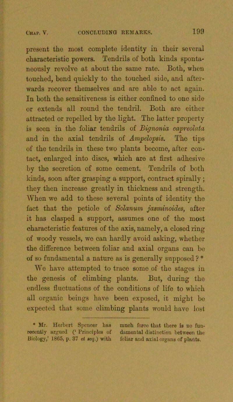 present the most complete identity in their several characteristic powers. Tendrils of both kinds sponta- neously revolve at about the same rate. Both, when touched, bend quickly to the touched side, and after- wards recover themselves and are able to act again. In both the sensitiveness is either confined to one side or extends all round the tendril. Both are either attracted or repelled by the light. The latter property is seen in the foliar tendrils of Bignonia capreolata and in the axial tendrils of Ampelopsis. The tips of the tendrils in these two plants become, after con- tact, enlarged into discs, which are at first adhesive by the secretion of some cement. Tendrils of both kinds, soon after grasping a support, contract spirally ; they then increase greatly in thickness and strength. When we add to these several points of identity the fact that the petiole of Solatium jasminoides, after it has clasped a support, assumes one of the most characteristic features of the axis, namely, a closed ring of woody vessels, we can hardly avoid asking, whether the difference between foliar and axial organs can be of so fundamental a nature as is generally supposed ? * We have attempted to trace some of the stages in the genesis of climbing plants. But, during the endless fluctuations of the conditions of life to which all organic beings have been exposed, it might be expected that some climbing plants would have lost * Mr. Herbert Spencer has much force that there is no fun- recently argued (‘ Principles of duinental distinction between the Biology,’ 1865, p. 37 et »eq.) with foliar and axial organs of plants.