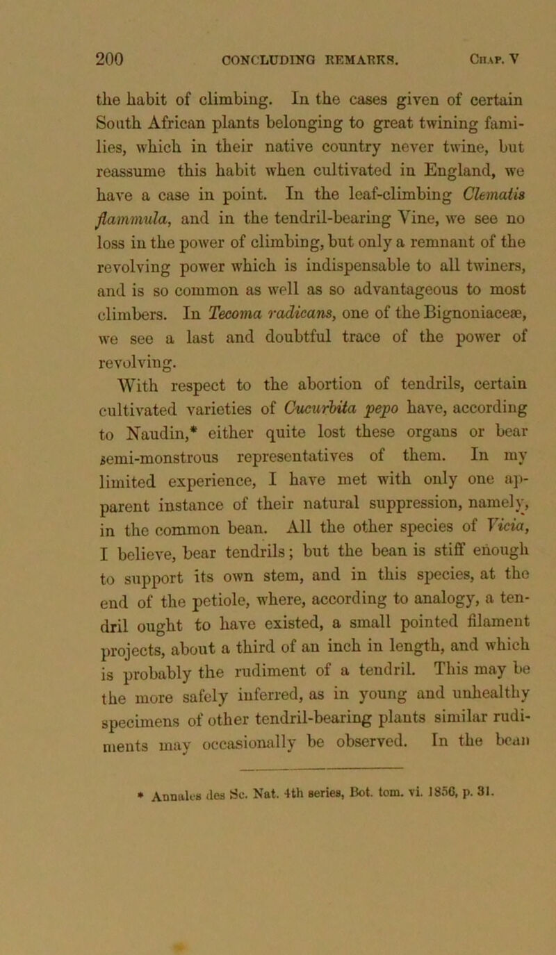 the habit of climbing. In the cases given of certain South African plants belonging to great twining fami- lies, which in their native country never twine, but reassume this habit when cultivated in England, we have a case in point. In the leaf-climbing Clematis flammula, and in the tendril-bearing Vine, we see no loss in the power of climbing, but only a remnant of the revolving power which is indispensable to all twiners, and is so common as well as so advantageous to most climbers. In Tecoma radicans, one of the Bignoniaceae, we see a last and doubtful trace of the power of revolving. With respect to the abortion of tendrils, certain cultivated varieties of Cucurbita pepo have, according to Naudin,* either quite lost these organs or bear semi-monstrous representatives of them. In my limited experience, I have met with only one ap- parent instance of their natural suppression, namely, in the common bean. All the other species of Vicia, I believe, bear tendrils; but the bean is stiff enough to support its own stem, and in this species, at the end of the petiole, where, according to analogy, a ten- dril ought to have existed, a small pointed filament projects, about a third of an inch in length, and which is probably the rudiment of a tendril. This may be the more safely inferred, as in young and unhealthy specimens of other tendril-bearing plants similar rudi- ments may occasionally be observed. In the bean * Annales ties Sc. Nat. 4th series, Bot. tom. vi. 1856, p. 31.