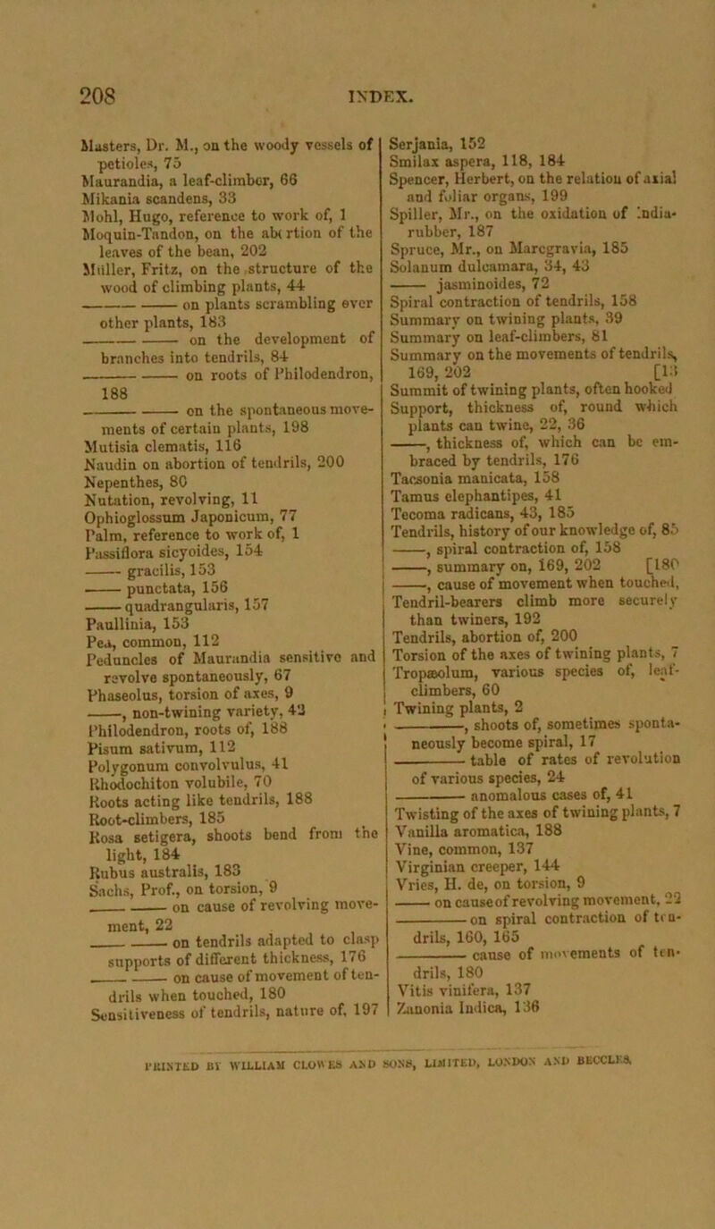 Masters, Dr. M., on the woody vessels of petioles, 75 Maurandin, a leaf-climber, 66 Mikania scandens, 33 Mohl, Hugo, reference to work of, 1 Moquin-Tandon, on the ab( rtion of the leaves of the bean, 202 Muller, Fritz, on the structure of the wood of climbing plants, 44 on plants scrambling ever other plants, 183 on the development of branches into tendrils, 84 on roots of Philodendron, 188 on the spontaneous move- ments of certain plants, 198 Mutisia clematis, 116 Naudin on abortion of tendrils, 200 Nepenthes, 80 Nutation, revolving, 11 Ophioglossum Japonicum, 77 Palm, reference to work of, 1 Passiflora sicyoides, 154 gracilis, 153 punctata, 156 quadrangularis, 157 Paullinia, 153 Pea, common, 112 Peduncles of Maurandia sensitive and revolve spontaneously, 67 Phaseolus, torsion of axes, 9 , non-twining variety, 42 Philodendron, roots of, 188 Pisum sativum, 112 Polygonum convolvulus, 41 Rhodochiton volubile, 70 Roots acting like tendrils, 188 Root-climbers, 185 Rosa setigera, shoots bend from the light, 184 Rubus australis, 183 Sachs, Prof., on torsion, 9 on cause of revolving move- ment, 22 on tendrils adapted to clasp supports of different thickness, 176 on cause of movement of ten- drils when touched, 180 Sensitiveness of tendrils, nature of, 197 Serjania, 152 Smilax aspera, 118, 184 Spencer, Herbert, on the relation ofaiia! and foliar organs, 199 Spiller, Mr., on the oxidation of India- rubber, 187 Spruce, Mr., on Marcgravia, 185 Solanum dulcamara, 34, 43 jasminoides, 72 Spiral contraction of tendrils, 158 Summary on twining plants, 39 Summary on leaf-climbers, 81 Summary on the movements of tendrils, 169, 202 [13 Summit of twining plants, often hooked Support, thickness of, round which plants can twine, 22, 36 , thickness of, which can be em- braced by tendrils, 176 Tacsonia manicata, 158 Tamus elephantipes, 41 Tccoma radicans, 43, 185 Tendrils, history of our knowledge of, 85 , spiral contraction of, 158 | , summary on, i69, 202 [180 , cause of movement when touched. Tendril-bearers climb more securely than twiners, 192 Tendrils, abortion of, 200 Torsion of the axes of twining plants, 7 Tropaolum, various species of, leaf- climbers, 60 ! Twining plants, 2 . —, shoots of, sometimes sponta- neously become spiral, 17 table of rates of revolution of various species, 24 anomalous cases of, 41 Twisting of the axes of twining plants, 7 Vanilla aromatics, 188 Vine, common, 137 Virginian creeper, 144 Vries, II. de, on torsion, 9 on cause of revolving movement, 22 on spiral contraction often- drils, 160, 165 cause of movements of ten- drils, 180 Vitis vinifera, 137 7-anonia Indies, 136 1'HINTED Bl WILLIAM CLOWES A .NO SONS, LIMITED, LONDON AND BBCCLK8,