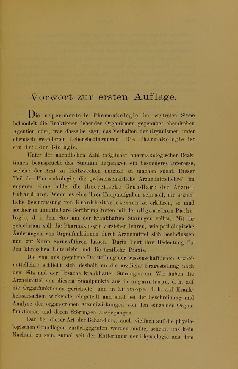 Vorwort zur ersten Auflage. Die experimentelle Pharmakologie im weitesten Sinne behandelt die Reaktionen lebender Organismen gegenüber chemischen Agentien oder, was dasselbe sagt, das Verhalten der Organismen unter chemisch geänderten Lebensbedingungen: Die Pharmakologie ist ein Teil der Biologie. Unter der unendlichen Zahl möglicher pharmakologischer Reak- tionen beansprucht das Studium derjenigen ein besonderes Interesse, welche der Arzt zu Heilzwecken nutzbar zu machen sucht. Dieser Teil der Pharmakologie, die „wisseuschaftliche Arzneimittellehre“ im engeren Sinne, bildet die theoretische Orundlage der Arznei- behandlung. Wenn es eine ihrer Hauptaufgaben sein soll, die arznei- liche Beeinflussung von Krankheitsprozessen zu erklären, so muß sie hier in unmittelbare Berührung treten mit der allgemeinen Patho- logie, d. i. dem Studium der krankhaften Störungen selbst. Mit ihr gemeinsam soll die Pharmakologie verstehen lehren, wie pathologische Änderungen von Organfunktioneii durch Arzneimittel sich beeinflussen und zur Norm zurückführen lassen. Darin liegt ihre Bedeutung für den klinischen Unterricht und die ärztliche Praxis. Die von uns gegebene Darstellung Mer wissenschaftlichen Arznei- mittellehre schließt sich deshalb an die ärztliche Fragestellung nach dem Sitz und der Ursache krankhafter Störungen an. Wir haben die Arzneimittel von diesem Standpunkte aus in organotrope, d. h. auf die Organfunktionen gerichtete, und in ätiotrope, d. h. auf Krank- heitsursachen wirkende, eingeteilt und sind bei der Beschreibung und Analyse der organotropen Arzneiwirkungen von den einzelnen Organ- funktionen und deren Störungen ausgegangen. Daß bei dieser Art der Behandlung auch vielfach auf die physio- logischen Orundlagen zurückgegrilfen werden mußte, scheint uns kein Nachteil zu sein, zumal seit der Entfernung der Physiologie aus dem