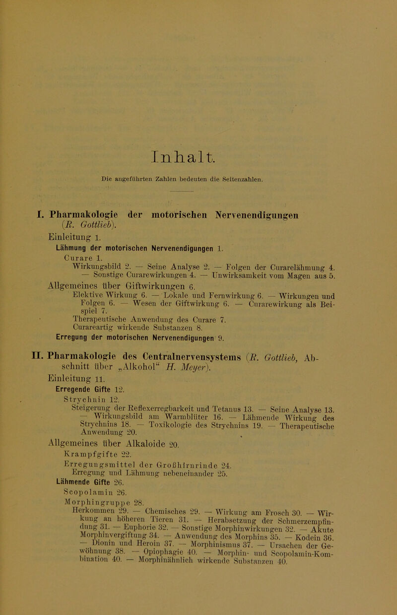 Inhalt. Die angefülirteii Zahlen bedeuten die Seitenzahlen. I. Pharmakologie der motorischen Nervenendigungen (jB. Gottlieb). Einleitung i. Lähmung der motorischen Nervenendigungen 1. Curare 1. Wirkungsbild 2. — Seine Analyse 2. — Folgen der Curarelähmung 4. — Sonstige Curarewirkungen 4. — Unwirksamkeit vom Magen aus 5. Allgemeines Uber Giftwirkungen 6. Elektive Wirkung 6. — Lokale und Femwirkung 6. — Wirkungen und Folgen 6. — Wesen der Giftwirkung 6. — Curarewirkung als Bei- spiel 7. Therapeutische Anwendung des Curare 7. Curareartig wirkende Substanzen 8. Erregung der motorischen Nervenendigungen 9. n. Pharmakologie des Centralnervensystenis (E. Gottlieh, Ab- schnitt über „Alkohol“ H. Meyer). Einleitung ii. Erregende Gifte 12. Strychnin 12. Steigerung der Reflexerregbarkeit und Tetanus 13. — Seine Analyse 13. — Wirkungsbild am Warmblüter 16. — Lähmende Wirkung des Stiychnins 18. Toxikologie des Strychnins 19. — Therapeutische Anwendung 20. Allgemeines über Alkaloide 20. Krampfgifte 22. Erregungsmittel der Großhirnrinde 24. Erregung und Lähmung nebeneinander 25. Lähmende Gifte 26. Scopolamin 26. Morphingruppe 28. Herkommen 29. — Chemisches 29. — Wirkung am Frosch 30. — Wir- kung an höheren lieren 31. — Herabsetzung der Schmerzempfiu- dnng 31. Euphorie 32. — Sonstige Morphinwirkungen 32. — Akute Morphinvergiftung 34. - Anwendung des Morphins 35. — Kodein 36. _ G'cnin^ hhd Heroin 37. Morphinismus 37. — Ursachen der Ge- wöhnung 38. Opiophagie 40. — Morphin- und Scopolamin-Kom- bination 40. — Morphinähnlicli wirkende Substanzen 40.