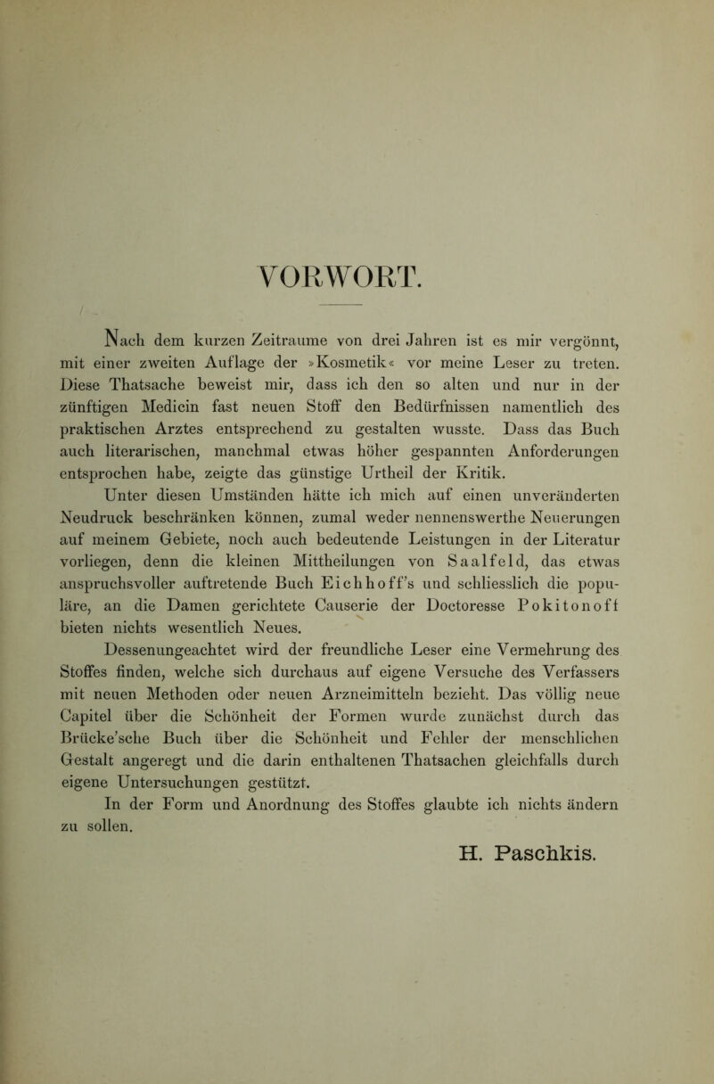 VORWORT. Nach dem kurzen Zeiträume von drei Jahren ist es mir vergönnt, mit einer zweiten Auflage der »Kosmetik« vor meine Leser zu treten. Diese Thatsache beweist mir, dass ich den so alten und nur in der zünftigen Medicin fast neuen Stoff den Bedürfnissen namentlich des praktischen Arztes entsprechend zu gestalten wusste. Dass das Buch auch literarischen, manchmal etwas höher gespannten Anforderungen entsprochen habe, zeigte das günstige Urtheil der Kritik. Unter diesen Umständen hätte ich mich auf einen unveränderten Neudruck beschränken können, zumal weder nennenswerthe Neuerungen auf meinem Gebiete, noch auch bedeutende Leistungen in der Literatur vorliegen, denn die kleinen Mittheilungen von Saalfeld, das etwas anspruchsvoller auftretende Buch EichhofLs und schliesslich die popu- läre, an die Damen gerichtete Oauserie der Doctoresse Pokitonoff bieten nichts wesentlich Neues. Dessenungeachtet wird der freundliche Leser eine Vermehrung des Stoffes finden, welche sich durchaus auf eigene Versuche des Verfassers mit neuen Methoden oder neuen Arzneimitteln bezieht. Das völlig neue Capitel über die Schönheit der Formen wurde zunächst durch das Brücke’sche Buch über die Schönheit und Fehler der menschlichen Gestalt angeregt und die darin enthaltenen Thatsachen gleichfalls durch eigene Untersuchungen gestützt. In der Form und Anordnung des Stoffes glaubte ich nichts ändern zu sollen. H. Paschkis.