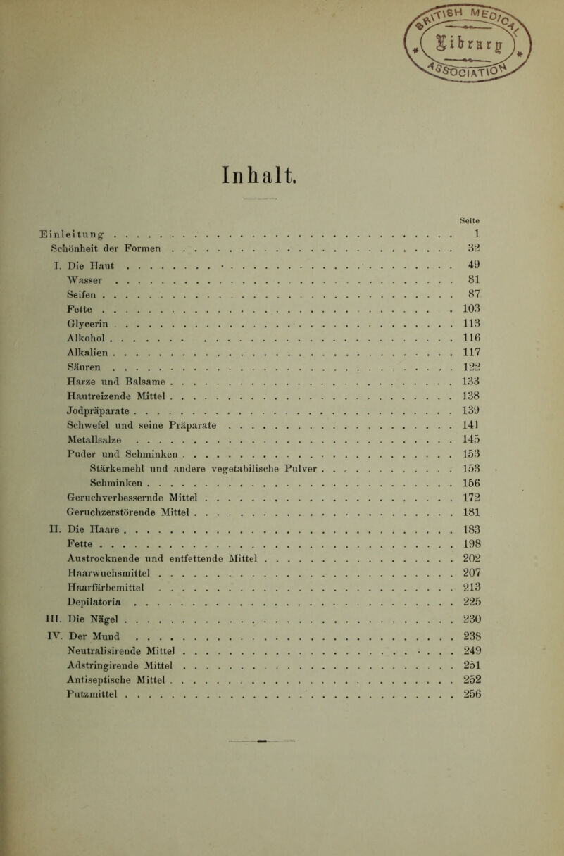 Inhalt. »Seite Einleitung 1 Schönheit der Formen 32 I. Die Haut • 49 Wasser 81 Seifen 87 Fette 103 Glycerin 113 Alkohol 116 Alkalien 117 Säuren 122 Harze und Balsame 133 Hautreizende Mittel 138 Jodpräparate 139 Schwefel und seine Präparate 141 Metallsalze 145 Puder und Schminken 153 Stärkemehl und andere vegetabilische Pulver . . 153 Schminken 156 Geruchverbessernde Mittel 172 Geruchzerstörende Mittel 181 II. Die Haare 183 Fette 198 Austrocknende und entfettende Mittel 202 Haarwuchsmittel 207 Haarfärbemittel 213 Depilatoria 225 III. Die Nägel 230 IV. Der Mund 238 Neutralisirende Mittel • . . . 249 Adstringirende Mittel 251 Antiseptische Mittel 252 Putz mittel 256