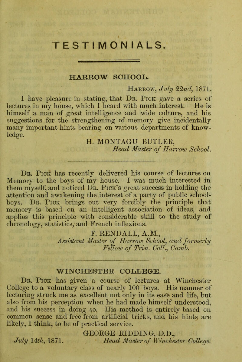 TESTIMONIALS. HARROW SCHOOL. Harrow, July ZZnd, 1871. I have pleasure in stating, that Dr. Pick gave a series of lectures in my house, which I heard with much interest. He is himself a man of great intelligence and wide culture, and his suggestions for the strengthening of memory give incidentally many important hints bearing on various departments of know- ledge. H. MONTAGU BUTLER, Head Master of Harrow School. Dr. Pick has recently delivered his course of lectures on Memory to the boys of my house. I was much interested in them myself, and noticed Dr. Pick’s great success in holding the attention and awakening the interest of a party of public school- boys. Dr. Pick brings out very forcibly the principle that memory is based on an intelligent association of ideas, and applies this principle with considerable skill to the study of chronology, statistics, and French inflexions. F. EENDALL, A.M., Assistant Master of Harrow School, and formerly Fellow of Trin. Coll., Camb. WINCHESTER COLLEGE. Dr. Pick has given a course of lectures at Winchester College to a voluntary class of nearly 100 boys. His manner of lecturing struck me as excellent not only in its ease and life, but also from his perception when he had made himself understood, and his success in doing so, His method is entirely based on common sense and free from artificial tricks, and his hints are likely, I think, to be of practical service, GEORGE RIDDING, D.D., Head Master of Winchester College. July 14th, 1871.