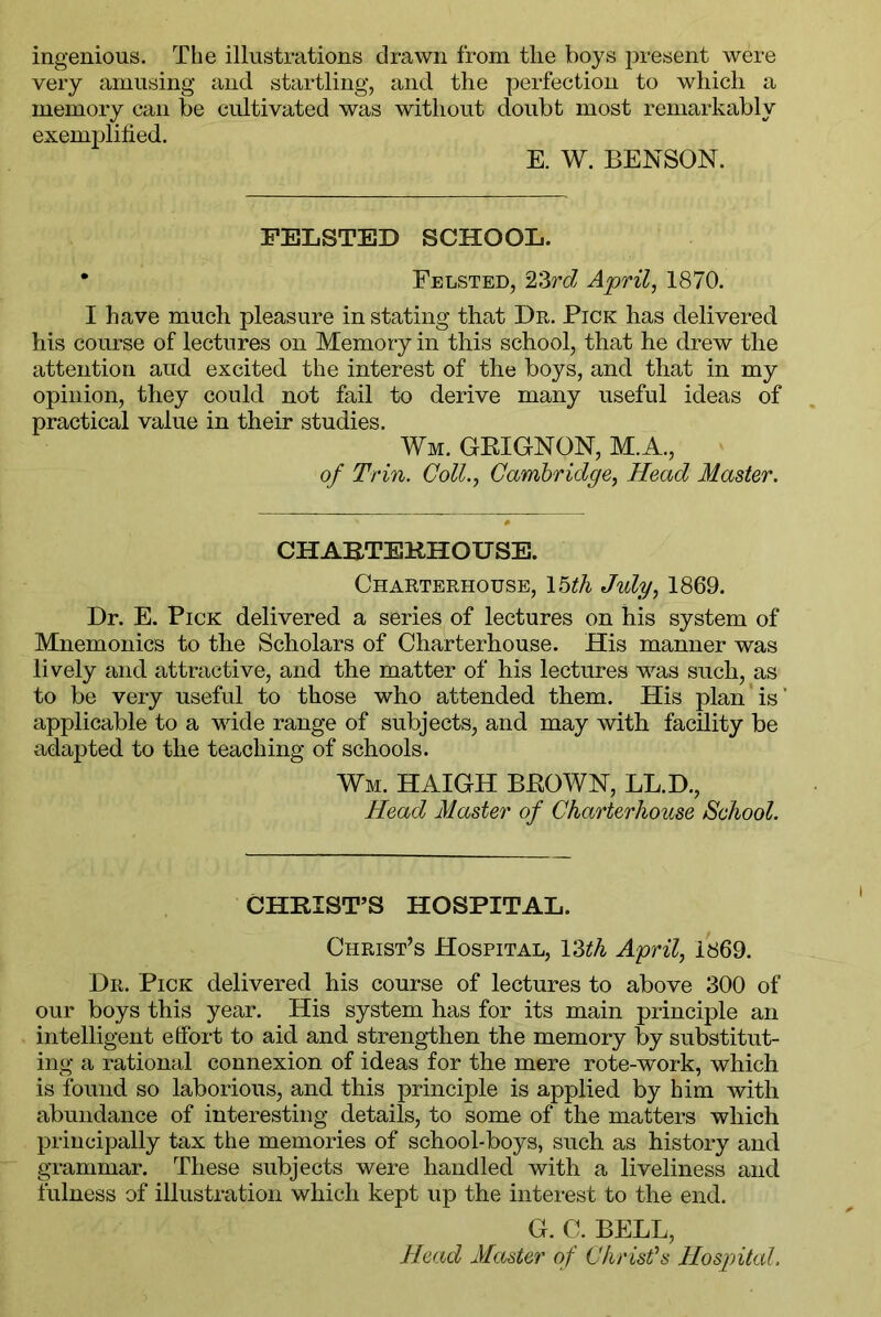 ingenious. The illustrations drawn from the boys present were very amusing and startling, and the perfection to which a memory can be cultivated was without doubt most remarkably exemplified. E. W. BENSON. FELSTED SCHOOL. • Felsted, 23rd April, 1870. I have much pleasure in stating that Dr. Pick has delivered his course of lectures on Memory in this school, that he drew the attention and excited the interest of the boys, and that in my opinion, they could not fail to derive many useful ideas of practical value in their studies. Wm. GRIGNON, M.A., of Trin. Coll., Cambridge, Head Master. CHARTERHOUSE. Charterhouse, 15th July, 1869. Dr. E. Pick delivered a series of lectures on his system of Mnemonics to the Scholars of Charterhouse. His manner was lively and attractive, and the matter of his lectures was such, as to be very useful to those who attended them. His plan is' applicable to a wide range of subjects, and may with facility be adapted to the teaching of schools. Wm. HAIGH BROWN, LL.D., Head Master of Charterhouse School. CHRIST’S HOSPITAL. Christ’s Hospital, YMh April, 1869. Dr. Pick delivered his course of lectures to above 300 of our boys this year. His system has for its main principle an intelligent effort to aid and strengthen the memory by substitut- ing a rational connexion of ideas for the mere rote-work, which is found so laborious, and this principle is applied by him with abundance of interesting details, to some of the matters which principally tax the memories of school-boys, such as history and grammar. These subjects were handled with a liveliness and fulness of illustration which kept up the interest to the end. G. C. BELL, Head Master of Christ’s Hospital.