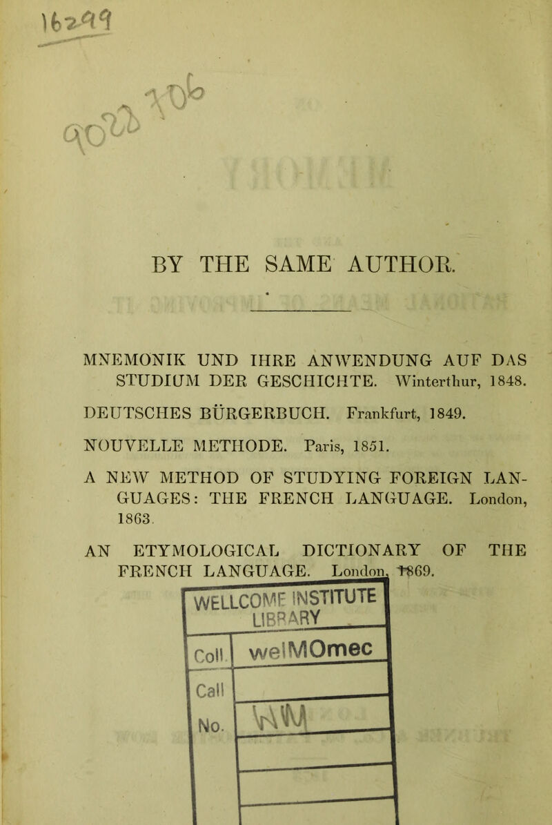 )MCI aTyo BY THE SAME AUTHOB. MNEMONIK UND IHRE ANWENDUNG AUF DAS STUDIUM DER GESCHICHTE. Winterthur, 1848. DEUTSCHES BURGERBUCIL Frankfurt, 1849. NOUVELLE METHODE. Paris, 1851. A NEW METHOD OF STUDYING FOREIGN LAN- GUAGES: THE FRENCH LANGUAGE. London, 1863. AN ETYMOLOGICAL DICTIONARY OF THE T869. WELLCOME INSTITUTE 1 IBP ARY Coll welWIOmec Call No. ruM 