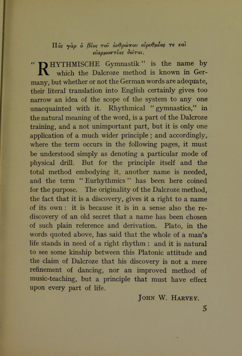 Ila? yap 6 filo$ too avOpooirou evpvO/ala9 re Kai euap/xocTTias Seirai. RHYTHMISCHE Gymnastik ” is the name by which the Dalcroze method is known in Ger- many, but whether or not the German words are adequate, their literal translation into English certainly gives too narrow an idea of the scope of the system to any one unacquainted with it. Rhythmical “ gymnastics,” in the natural meaning of the word, is a part of the Dalcroze training, and a not unimportant part, but it is only one application of a much wider principle; and accordingly, where the term occurs in the following pages, it must be understood simply as denoting a particular mode of physical drill. But for the principle itself and the total method embodying it, another name is needed, and the term “ Eurhythmies ” has been here coined for the purpose. The originality of the Dalcroze method, the fact that it is a discovery, gives it a right to a name of its own : it is because it is in a sense also the re- discovery of an old secret that a name has been chosen of such plain reference and derivation. Plato, in the words quoted above, has said that the whole of a man’s life stands in need of a right rhythm : and it is natural to see some kinship between this Platonic attitude and the claim of Dalcroze that his discovery is not a mere refinement of dancing, nor an improved method of music-teaching, but a principle that must have effect upon every part of life. John W. Harvey.