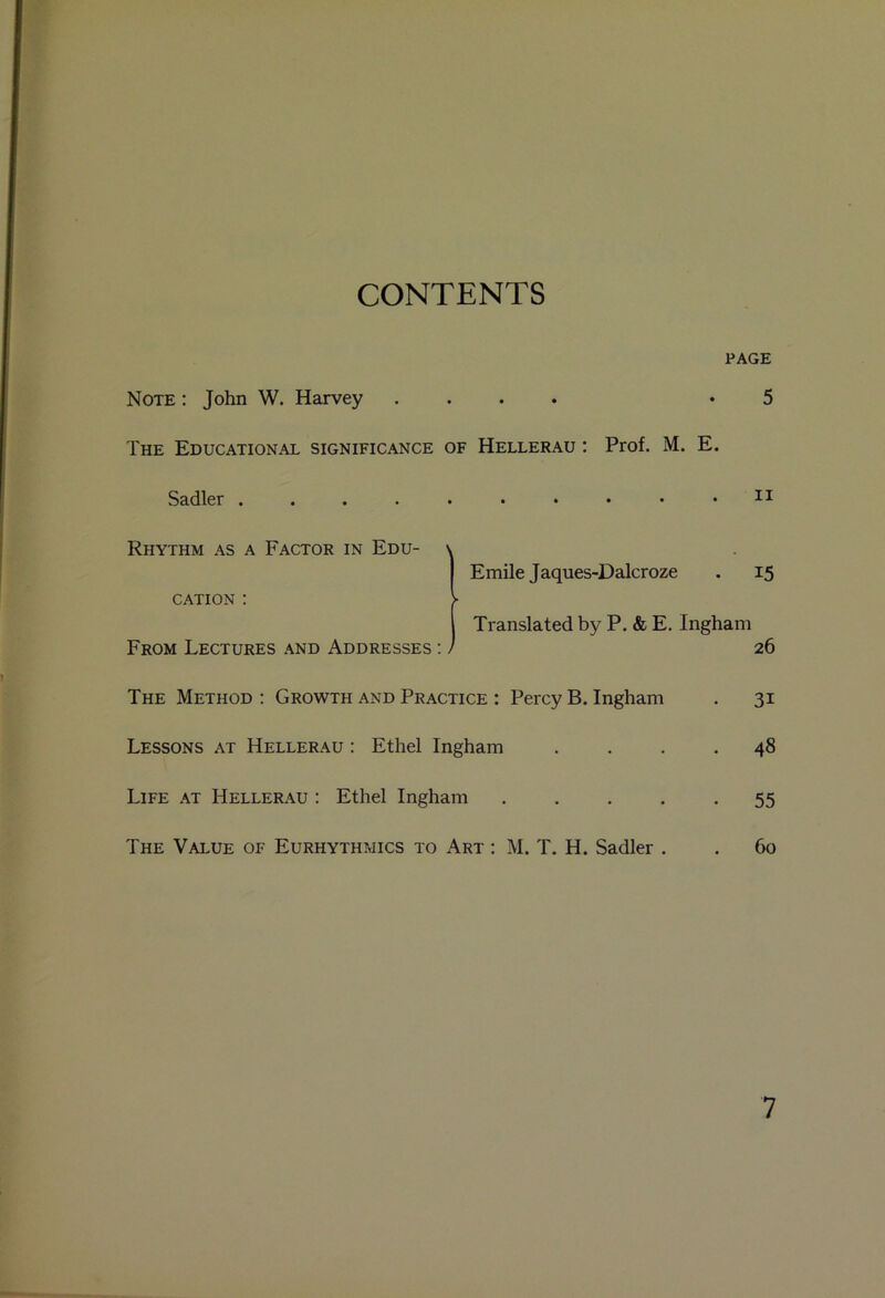 CONTENTS PAGE Note : John W. Harvey .... .5 The Educational significance of Hellerau : Prof. M. E. Sadler 11 Rhythm as a Factor in Edu- \ Emile Jaques-Dalcroze . 15 CATION : V Translated by P. & E. Ingham From Lectures and Addresses : / 26 The Method : Growth and Practice : Percy B. Ingham . 31 Lessons at Hellerau : Ethel Ingham .... 48 Life at Hellerau : Ethel Ingham 55 The Value of Eurhythmics to Art : M. T. H. Sadler . . 60