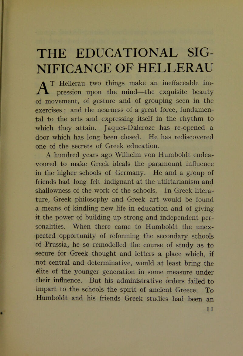 THE EDUCATIONAL SIG- NIFICANCE OF HELLERAU AT Hellerau two things make an ineffaceable im- pression upon the mind—the exquisite beauty of movement, of gesture and of grouping seen in the exercises ; and the nearness of a great force, fundamen- tal to the arts and expressing itself in the rhythm to which they attain. Jaques-Dalcroze has re-opened a door which has long been closed. He has rediscovered one of the secrets of Greek education. A hundred years ago Wilhelm von Humboldt endea- voured to make Greek ideals the paramount influence in the higher schools of Germany. He and a group of friends had long felt indignant at the utilitarianism and shallowness of the work of the schools. In Greek litera- ture, Greek philosophy and Greek art would be found a means of kindling new life in education and of giving it the power of building up strong and independent per- sonalities. When there came to Humboldt the unex- pected opportunity of reforming the secondary schools of Prussia, he so remodelled the course of study as to secure for Greek thought and letters a place which, if not central and determinative, would at least bring the 61ite of the younger generation in some measure under their influence. But his administrative orders failed to impart to the schools the spirit of ancient Greece. To Humboldt and his friends Greek studies had been an