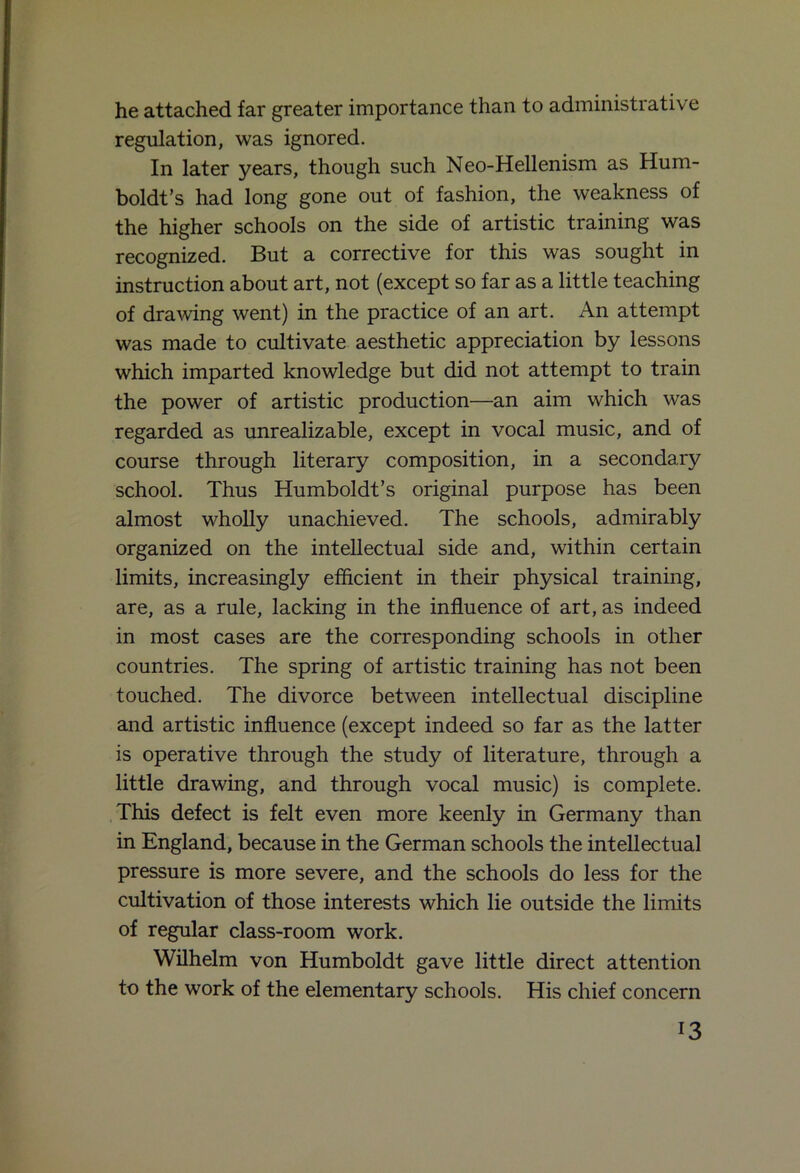 he attached far greater importance than to administrative regulation, was ignored. In later years, though such Neo-Hellenism as Hum- boldt’s had long gone out of fashion, the weakness of the higher schools on the side of artistic training was recognized. But a corrective for this was sought in instruction about art, not (except so far as a little teaching of drawing went) in the practice of an art. An attempt was made to cultivate aesthetic appreciation by lessons which imparted knowledge but did not attempt to train the power of artistic production—an aim which was regarded as unrealizable, except in vocal music, and of course through literary composition, in a secondary school. Thus Humboldt’s original purpose has been almost wholly unachieved. The schools, admirably organized on the intellectual side and, within certain limits, increasingly efficient in their physical training, are, as a rule, lacking in the influence of art, as indeed in most cases are the corresponding schools in other countries. The spring of artistic training has not been touched. The divorce between intellectual discipline and artistic influence (except indeed so far as the latter is operative through the study of literature, through a little drawing, and through vocal music) is complete. This defect is felt even more keenly in Germany than in England, because in the German schools the intellectual pressure is more severe, and the schools do less for the cultivation of those interests which lie outside the limits of regular class-room work. Wilhelm von Humboldt gave little direct attention to the work of the elementary schools. His chief concern